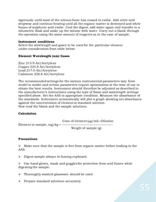 55
vigorously until most of the nitrous fume has ceased to evolve. Add nitric acid
dropwise and continue heating until all the organic matter is destroyed and white
fumes of sulphuric acid evolve. Cool the digest, add water again cool transfer to a
volumetric flask and make up the volume with water. Carry out a blank through
the operation using the same amount of reagents as in the case of sample.
Instrument conditions
Select the wavelength and gases to be used for the particular element
under consideration from table below:
Element Wavelength (nm) Gases
Zinc 213.9 Air/Acetylene
Copper 324.8 Air/Acetylene
Lead 217.0 Air/Acetylene
Cadmium 228.8 Air/Acetylene
The recommended settings for the various instrumental parameters vary from
model to model and certain parameters require optimization at the time of use to
obtain the best results. Instrument should therefore be adjusted as described in
the manufacturer’s instructions using the type of flame and wavelength settings
specified above. Set the AAS to appropriate condition. Measure the absorbance of
the standards. Instrument automatically will plot a graph showing net absorbance
against the concentration of element in standard solution.
Now read the blank and the sample solutions.
Calculation
Conc of element (g/ml) Dilution
Element in sample, mg/kg = ------------------------------------------
Weight of sample (g)
Precautions

Make sure that the sample is free from organic matter before reading in the
AAS.

Digest sample always in fuming cupboard.

Use hand gloves, mask and guggles for protection from acid fumes while
digesting the sample.

Thoroughly washed glassware should be used

Prepare standard solutions accurately
 