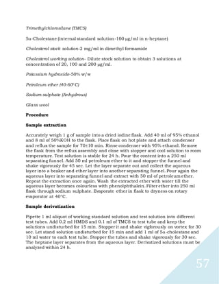 57
Trimethylchlorosilane (TMCS)
5-Cholestane (internal standard solution-100 g/ml in n-heptane)
Cholesterol stock solution-2 mg/ml in dimethyl formamide
Cholesterol working solution- Dilute stock solution to obtain 3 solutions at
concentration of 20, 100 and 200 g/ml.
Potassium hydroxide-50% w/w
Petroleum ether (40-60C)
Sodium sulphate (Anhydrous)
Glass wool
Procedure
Sample extraction
Accurately weigh 1 g of sample into a dried iodine flask. Add 40 ml of 95% ethanol
and 8 ml of 50%KOH to the flask. Place flask on hot plate and attach condenser
and reflux the sample for 7010 min. Rinse condenser with 95% ethanol. Remove
the flask from the reflux assembly and close with stopper and cool solution to room
temperature. Test solution is stable for 24 h. Pour the content into a 250 ml
separating funnel. Add 50 ml petroleum ether to it and stopper the funnel and
shake vigorously for 45 sec. Let the layer separate out and collect the aqueous
layer into a beaker and ether layer into another separating funnel. Pour again the
aqueous layer into separating funnel and extract with 50 ml of petroleum ether.
Repeat the extraction once again. Wash the extracted ether with water till the
aqueous layer becomes colourless with phenolphthalein. Filter ether into 250 ml
flask through sodium sulphate. Evaporate ether in flask to dryness on rotary
evaporator at 40C.
Sample derivatization
Pipette 1 ml aliquot of working standard solution and test solution into different
test tubes. Add 0.2 ml HMDS and 0.1 ml of TMCS to test tube and keep the
solutions undisturbed for 15 min. Stopper it and shake vigforously on vortex for 30
sec. Let stand solution undisturbed for 15 min and add 1 ml of 5-cholestane and
10 ml water to each test tube. Stopper the tubes and shake vigorously for 30 sec.
The heptane layer separates from the aqueous layer. Derivatized solutions must be
analyzed within 24 h.
 