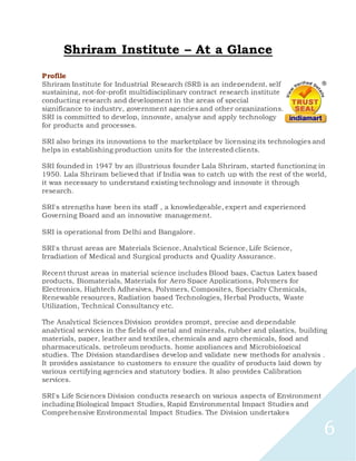 6
Shriram Institute – At a Glance
Profile
Shriram Institute for Industrial Research (SRI) is an independent, self
sustaining, not-for-profit multidisciplinary contract research institute
conducting research and development in the areas of special
significance to industry, government agencies and other organizations.
SRI is committed to develop, innovate, analyse and apply technology
for products and processes.
SRI also brings its innovations to the marketplace by licensing its technologies and
helps in establishing production units for the interested clients.
SRI founded in 1947 by an illustrious founder Lala Shriram, started functioning in
1950. Lala Shriram believed that if India was to catch up with the rest of the world,
it was necessary to understand existing technology and innovate it through
research.
SRI's strengths have been its staff , a knowledgeable, expert and experienced
Governing Board and an innovative management.
SRI is operational from Delhi and Bangalore.
SRI's thrust areas are Materials Science, Analytical Science, Life Science,
Irradiation of Medical and Surgical products and Quality Assurance.
Recent thrust areas in material science includes Blood bags, Cactus Latex based
products, Biomaterials, Materials for Aero Space Applications, Polymers for
Electronics, Hightech Adhesives, Polymers, Composites, Specialty Chemicals,
Renewable resources, Radiation based Technologies, Herbal Products, Waste
Utilization, Technical Consultancy etc.
The Analytical Sciences Division provides prompt, precise and dependable
analytical services in the fields of metal and minerals, rubber and plastics, building
materials, paper, leather and textiles, chemicals and agro chemicals, food and
pharmaceuticals, petroleum products, home appliances and Microbiological
studies. The Division standardises develop and validate new methods for analysis .
It provides assistance to customers to ensure the quality of products laid down by
various certifying agencies and statutory bodies. It also provides Calibration
services.
SRI's Life Sciences Division conducts research on various aspects of Environment
including Biological Impact Studies, Rapid Environmental Impact Studies and
Comprehensive Environmental Impact Studies. The Division undertakes
 