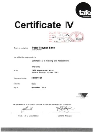 1
-
Certificate IVI hi, i, 1,1 ccrtil'y 11i.111hi, i, .11111c ,1111:,
or the' lll i"i11al l'l)l)I cl,,11111,,,id  hich I
h,IIC >1�11·1,•(! '·, v (_ 2) l 
Date .,�.'Z.. · . ....
Signed � 'ff Jl
Name )'?.,. :il:. ( ..'1 .
This is to certify that Peter Traynor Sime
0150040291
has fulfilled the requirements for
Certificate IV in Training and Assessment
TAE40110
at the
Document Number
Dated the
TAFE Queensland North
National Provider Number 0542
51505614Q4
Sixth
day of November 2015
NATIONALLY RECOGNISED
TRAINING
THE QUALIFICATION IS RECOGNISED WITH THE AUSTRALIAN QUALIFICATIONS FRAMEWORK.
CEO, TAFE Queensland General Manager
, ISSUED WITHOUT ALTERA TIO NS OR ERASURES j ISAS365 VERSION 10 tAUGUST 20141
 
