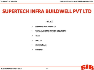 INDEX	
  
	
  
•  CONTRACTUAL	
  SERVICES	
  
	
  
•  TOTAL	
  IMPLEMENTATION	
  SOLUTIONS	
  
	
  
•  TEAM	
  
	
  
•  WHY	
  US	
  
	
  
•  CREDENTIALS	
  
	
  
•  CONTACT	
  
	
  
BUILD-­‐CREATE-­‐CONSTRUCT	
  
CORPORATE	
  PROFILE	
  	
   SUPERTECH	
  INFRA	
  BUILDWELL	
  PRIVATE	
  LTD	
  
1/7
 