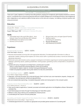 I have over 12 years’ experience in working many officepositions, ranging from receptionist, administrative assistant to customer
service. I consistently strive to show strong personal skills and multipleintelligences of critical/logical thinking, inter/intrapersonal
skills, independence, and creativity to deliver the best service to the client and company. I am seeking a long term position with
a busy environment.
Education
Waubonsee Community College
January 2012- Present ▪ Associates in Science/Elementary Education
Southeastern Illinois College at Golconda Job Corps
August 1998-August 1999 ▪ Certification in Business OfficeSkills
Skills
 Intermediate level in Microsoft Office Word, Excel,
Outlook, Power Point and Windows 2013 Software
 40 WPM/Data Entry Alpha/numeric 8,000+
 Business Communication

 Bilingual (read, write, and speak Spanish fluently)
 Meeting Logistics
Scheduling and calendaring
 Records Management
 ADP/Metlink/VSP/AS400
Experience
Receptionist/HR Assistant ▪ 4/2015 – 9/2016
Unite Here Health ▪ Aurora, IL
 Received and forwarded incoming calls to the appropriate destination. Provided applicable information to callers as
appropriate. Greeted (utilizing virtual reception) all visitors and/or staff in a professional/courteous manner and directed to
appropriate destination.
 Performed routine administrative work as assigned including but not limited to organizing & maintaining departmental files,
databases, generating reports, updating spreadsheets, tracking projects, generating routine correspondence, and performed
research.
 Assisted with various Employee Committees/Teams activities which included:
Assist in conducting and documenting reference checks and I9 auditing.
Coordinated the logistics needs for monthly Training and Development courses.
Created and prepared quarterly training data statistics for executive presentations.
Front Desk/Night Auditor ▪ 2/2015 – 04/2015
Inn at Water’s Edge/College of DuPage
 Organized, confirmed, processed, and conducted all guest check-ins/check-outs, room reservations, requests, changes, and
cancellations. Secured payment; verified and adjusted billing.
 Ran and reviewed daily reports/logs. Completed designated cashier and closing reports in the computer system.
Customer Service Representative/Recruiter ▪ 02/2014 – 2/2015
A.S.G. Staffing Services ▪ Aurora, IL
 High volumeintake of applications. Screened, processed and entered applications into BridgeWare software. Maintained
candidate files.
 Submitted background checks through First Advantage and Talent Wise system.
 Reference check, drug screening and completed the onboard process
 Coordinated job fairs, resume hunt and posted jobs.
Counseling and Student Support/Front Desk (Federal Work Study) ▪ 07/2013 – 02/2014
Waubonsee Community College ▪ Sugar Grove, IL
 Scheduled appointments for counselors as appropriate and provided general assistance to Counseling staff.
ALEJANDRA FUENTES
2021 MATTHEW DRIVE MONTGOMERY, IL 60538
(331) 422-8790 ▪ fuentes60616@yahoo.com
 