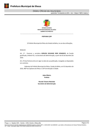 Prefeitura Municipal de Ilheus
Diário Oficial do Município
quarta-feira, 7 de dezembro de 2016 | Ano I - Edição nº 00074 | Caderno 1
 
ESTADO DA BAHIA 
PREFEITURA MUNICIPAL DE ILHÉUS 
GABINETE DO PREFEITO 
______________________________________________________ 
 
PORTARIA S/Nº 
 
O Prefeito Municipal de Ilhéus do Estado da Bahia, no uso das atribuições,  
 
RESOLVE: 
Art.  1º  ‐  Exonerar  a  servidora  GERUZIA  SOLIDADE  NERI  VENANCIO,  da  função 
gratificada, símbolo FG I, na Secretaria de Administração, a partir de 01 de dezembro de 
2016. 
Art. 2º Esta Portaria entra em vigor na data da sua publicação, revogadas as disposições 
em contrário. 
Gabinete do Prefeito Municipal de Ilhéus, Estado da Bahia, em 01 dezembro de 
2016, 482º da Capitania de Ilhéus e 135º de elevação à Cidade.  
 
Jabes Ribeiro 
Prefeito 
 
Ricardo Teixeira Machado 
Secretário de Administração 
 
Praça J. J. Seabra S/N – Centro | S/N | Centro | Ilhéus-Ba Página 010
Este documento foi assinado digitalmente por SERASA Experian conforme MP n. 2.200-2/2001 de 24/08/2001, que institui a infra-estrutura de Chaves Públicas Brasileira -
ICP - Brasil. Cetificação diigital: 5DA7BDB215948EAD5794B1201B23FC04
Prefeitura Municipal de Ilheus
Diário Oficial do Município
quarta-feira, 7 de dezembro de 2016 | Ano I - Edição nº 00074 | Caderno 1
 