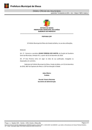 Prefeitura Municipal de Ilheus
Diário Oficial do Município
quarta-feira, 7 de dezembro de 2016 | Ano I - Edição nº 00074 | Caderno 1
 
ESTADO DA BAHIA
PREFEITURA MUNICIPAL DE ILHÉUS
GABINETE DO PREFEITO
______________________________________________________ 
 
PORTARIA S/Nº 
 
O Prefeito Municipal de Ilhéus do Estado da Bahia, no uso das atribuições,  
 
RESOLVE: 
Art. 1º ‐ Exonerar a servidora GEANE FERREIRA DOS SANTOS, da função de Ouvidoria 
Geral do Município, Símbolo FG I, a partir de 01 de dezembro de 2016. 
Art.  2º  Esta  Portaria  entra  em  vigor  na  data  da  sua  publicação,  revogadas  as 
disposições em contrário. 
Gabinete do Prefeito Municipal de Ilhéus, Estado da Bahia, em 01 de dezembro 
de 2016, 482º da Capitania de Ilhéus e 135º de elevação à Cidade.  
 
Jabes Ribeiro 
Prefeito 
 
Ricardo Teixeira Machado 
Secretário de Administração 
 
Praça J. J. Seabra S/N – Centro | S/N | Centro | Ilhéus-Ba Página 017
Este documento foi assinado digitalmente por SERASA Experian conforme MP n. 2.200-2/2001 de 24/08/2001, que institui a infra-estrutura de Chaves Públicas Brasileira -
ICP - Brasil. Cetificação diigital: 5DA7BDB215948EAD5794B1201B23FC04
Prefeitura Municipal de Ilheus
Diário Oficial do Município
quarta-feira, 7 de dezembro de 2016 | Ano I - Edição nº 00074 | Caderno 1
 