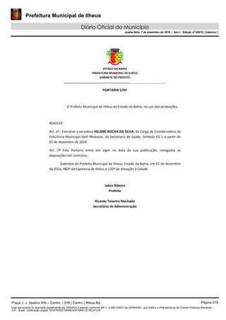 Prefeitura Municipal de Ilheus
Diário Oficial do Município
quarta-feira, 7 de dezembro de 2016 | Ano I - Edição nº 00074 | Caderno 1
 
ESTADO DA BAHIA 
PREFEITURA MUNICIPAL DE ILHÉUS 
GABINETE DO PREFEITO 
______________________________________________________ 
 
PORTARIA S/Nº 
 
O Prefeito Municipal de Ilhéus do Estado da Bahia, no uso das atribuições,  
 
RESOLVE: 
Art. 1º ‐ Exonerar a servidora HELANE ROCHA DA SILVA, do Cargo de Coordenadora da 
Policlínica Municipal Halil Medauar, da Secretaria de Saúde, Símbolo FG I, a partir de 
01 de dezembro de 2016. 
Art.  2º  Esta  Portaria  entra  em  vigor  na  data  da  sua  publicação,  revogadas  as 
disposições em contrário. 
Gabinete do Prefeito Municipal de Ilhéus, Estado da Bahia, em 01 de dezembro 
de 2016, 482º da Capitania de Ilhéus e 135º de elevação à Cidade.  
 
Jabes Ribeiro 
Prefeito 
 
Ricardo Teixeira Machado 
Secretário de Administração 
 
Praça J. J. Seabra S/N – Centro | S/N | Centro | Ilhéus-Ba Página 019
Este documento foi assinado digitalmente por SERASA Experian conforme MP n. 2.200-2/2001 de 24/08/2001, que institui a infra-estrutura de Chaves Públicas Brasileira -
ICP - Brasil. Cetificação diigital: 5DA7BDB215948EAD5794B1201B23FC04
Prefeitura Municipal de Ilheus
Diário Oficial do Município
quarta-feira, 7 de dezembro de 2016 | Ano I - Edição nº 00074 | Caderno 1
 