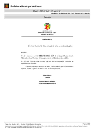 Prefeitura Municipal de Ilheus
Diário Oficial do Município
quarta-feira, 7 de dezembro de 2016 | Ano I - Edição nº 00074 | Caderno 1
Portaria
 
ESTADO DA BAHIA 
PREFEITURA MUNICIPAL DE ILHÉUS 
GABINETE DO PREFEITO
______________________________________________________ 
 
PORTARIA S/Nº 
 
O Prefeito Municipal de Ilhéus do Estado da Bahia, no uso das atribuições,  
 
RESOLVE: 
Art. 1º ‐ Exonerar o servidor SOCRATES SOUZA LIMA, da função gratificada, símbolo 
FG I, na Secretaria Municipal de Educação, a partir de 01 de dezembro de 2016. 
Art.  2º  Esta  Portaria  entra  em  vigor  na  data  da  sua  publicação,  revogadas  as 
disposições em contrário. 
Gabinete do Prefeito Municipal de Ilhéus, Estado da Bahia, em 01 de dezembro 
de 2016, 482º da Capitania de Ilhéus e 135º de elevação à Cidade.  
 
Jabes Ribeiro 
Prefeito 
 
Ricardo Teixeira Machado 
Secretário de Administração 
 
Praça J. J. Seabra S/N – Centro | S/N | Centro | Ilhéus-Ba Página 002
Este documento foi assinado digitalmente por SERASA Experian conforme MP n. 2.200-2/2001 de 24/08/2001, que institui a infra-estrutura de Chaves Públicas Brasileira -
ICP - Brasil. Cetificação diigital: 5DA7BDB215948EAD5794B1201B23FC04
Prefeitura Municipal de Ilheus
Diário Oficial do Município
quarta-feira, 7 de dezembro de 2016 | Ano I - Edição nº 00074 | Caderno 1
 