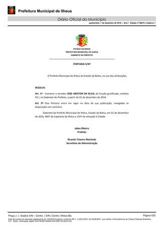 Prefeitura Municipal de Ilheus
Diário Oficial do Município
quarta-feira, 7 de dezembro de 2016 | Ano I - Edição nº 00074 | Caderno 1
 
ESTADO DA BAHIA 
PREFEITURA MUNICIPAL DE ILHÉUS 
GABINETE DO PREFEITO 
______________________________________________________ 
 
PORTARIA S/Nº 
 
O Prefeito Municipal de Ilhéus do Estado da Bahia, no uso das atribuições,  
 
RESOLVE: 
Art. 1º ‐ Exonerar o servidor JOSE ARISTON DA SILVA, da função gratificada, símbolo 
FG I, no Gabinete do Prefeito, a partir de 01 de dezembro de 2016. 
Art.  2º  Esta  Portaria  entra  em  vigor  na  data  da  sua  publicação,  revogadas  as 
disposições em contrário. 
Gabinete do Prefeito Municipal de Ilhéus, Estado da Bahia, em 01 de dezembro 
de 2016, 482º da Capitania de Ilhéus e 135º de elevação à Cidade.  
 
Jabes Ribeiro 
Prefeito 
 
Ricardo Teixeira Machado 
Secretário de Administração 
 
Praça J. J. Seabra S/N – Centro | S/N | Centro | Ilhéus-Ba Página 020
Este documento foi assinado digitalmente por SERASA Experian conforme MP n. 2.200-2/2001 de 24/08/2001, que institui a infra-estrutura de Chaves Públicas Brasileira -
ICP - Brasil. Cetificação diigital: 5DA7BDB215948EAD5794B1201B23FC04
Prefeitura Municipal de Ilheus
Diário Oficial do Município
quarta-feira, 7 de dezembro de 2016 | Ano I - Edição nº 00074 | Caderno 1
 