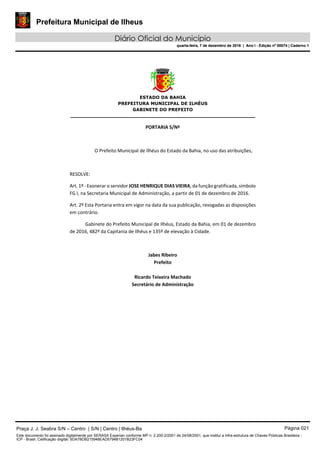 Prefeitura Municipal de Ilheus
Diário Oficial do Município
quarta-feira, 7 de dezembro de 2016 | Ano I - Edição nº 00074 | Caderno 1
 
ESTADO DA BAHIA
PREFEITURA MUNICIPAL DE ILHÉUS
GABINETE DO PREFEITO
______________________________________________________ 
 
PORTARIA S/Nº 
 
O Prefeito Municipal de Ilhéus do Estado da Bahia, no uso das atribuições,  
 
RESOLVE: 
Art. 1º ‐ Exonerar o servidor JOSE HENRIQUE DIAS VIEIRA, da função gratificada, símbolo 
FG I, na Secretaria Municipal de Administração, a partir de 01 de dezembro de 2016. 
Art. 2º Esta Portaria entra em vigor na data da sua publicação, revogadas as disposições 
em contrário. 
Gabinete do Prefeito Municipal de Ilhéus, Estado da Bahia, em 01 de dezembro 
de 2016, 482º da Capitania de Ilhéus e 135º de elevação à Cidade.  
 
Jabes Ribeiro 
Prefeito 
 
Ricardo Teixeira Machado 
Secretário de Administração 
 
Praça J. J. Seabra S/N – Centro | S/N | Centro | Ilhéus-Ba Página 021
Este documento foi assinado digitalmente por SERASA Experian conforme MP n. 2.200-2/2001 de 24/08/2001, que institui a infra-estrutura de Chaves Públicas Brasileira -
ICP - Brasil. Cetificação diigital: 5DA7BDB215948EAD5794B1201B23FC04
Prefeitura Municipal de Ilheus
Diário Oficial do Município
quarta-feira, 7 de dezembro de 2016 | Ano I - Edição nº 00074 | Caderno 1
 
