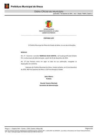 Prefeitura Municipal de Ilheus
Diário Oficial do Município
quarta-feira, 7 de dezembro de 2016 | Ano I - Edição nº 00074 | Caderno 1
 
ESTADO DA BAHIA 
PREFEITURA MUNICIPAL DE ILHÉUS 
GABINETE DO PREFEITO 
______________________________________________________ 
 
PORTARIA S/Nº 
 
O Prefeito Municipal de Ilhéus do Estado da Bahia, no uso das atribuições,  
 
RESOLVE: 
Art. 1º ‐ Exonerar o servidor MARCELO SILVA SANTOS,  da função gratificada Símbolo 
FG I, na Secretaria de Administração, a partir de 01 de dezembro de 2016. 
Art.  2º  Esta  Portaria  entra  em  vigor  na  data  da  sua  publicação,  revogadas  as 
disposições em contrário. 
Gabinete do Prefeito Municipal de Ilhéus, Estado da Bahia, em 01 de dezembro 
de 2016, 482º da Capitania de Ilhéus e 135º de elevação à Cidade.  
 
Jabes Ribeiro 
Prefeito 
 
Ricardo Teixeira Machado 
Secretário de Administração 
 
Praça J. J. Seabra S/N – Centro | S/N | Centro | Ilhéus-Ba Página 023
Este documento foi assinado digitalmente por SERASA Experian conforme MP n. 2.200-2/2001 de 24/08/2001, que institui a infra-estrutura de Chaves Públicas Brasileira -
ICP - Brasil. Cetificação diigital: 5DA7BDB215948EAD5794B1201B23FC04
Prefeitura Municipal de Ilheus
Diário Oficial do Município
quarta-feira, 7 de dezembro de 2016 | Ano I - Edição nº 00074 | Caderno 1
 