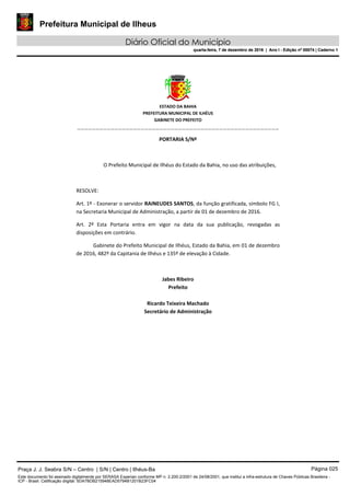 Prefeitura Municipal de Ilheus
Diário Oficial do Município
quarta-feira, 7 de dezembro de 2016 | Ano I - Edição nº 00074 | Caderno 1
 
ESTADO DA BAHIA 
PREFEITURA MUNICIPAL DE ILHÉUS 
GABINETE DO PREFEITO 
______________________________________________________ 
 
PORTARIA S/Nº 
 
O Prefeito Municipal de Ilhéus do Estado da Bahia, no uso das atribuições,  
 
RESOLVE: 
Art. 1º ‐ Exonerar o servidor RAINEUDES SANTOS, da função gratificada, símbolo FG I, 
na Secretaria Municipal de Administração, a partir de 01 de dezembro de 2016. 
Art.  2º  Esta  Portaria  entra  em  vigor  na  data  da  sua  publicação,  revogadas  as 
disposições em contrário. 
Gabinete do Prefeito Municipal de Ilhéus, Estado da Bahia, em 01 de dezembro 
de 2016, 482º da Capitania de Ilhéus e 135º de elevação à Cidade.  
 
Jabes Ribeiro 
Prefeito 
 
Ricardo Teixeira Machado 
Secretário de Administração 
 
Praça J. J. Seabra S/N – Centro | S/N | Centro | Ilhéus-Ba Página 025
Este documento foi assinado digitalmente por SERASA Experian conforme MP n. 2.200-2/2001 de 24/08/2001, que institui a infra-estrutura de Chaves Públicas Brasileira -
ICP - Brasil. Cetificação diigital: 5DA7BDB215948EAD5794B1201B23FC04
Prefeitura Municipal de Ilheus
Diário Oficial do Município
quarta-feira, 7 de dezembro de 2016 | Ano I - Edição nº 00074 | Caderno 1
 