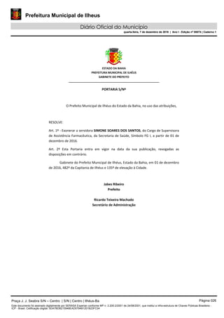 Prefeitura Municipal de Ilheus
Diário Oficial do Município
quarta-feira, 7 de dezembro de 2016 | Ano I - Edição nº 00074 | Caderno 1
 
ESTADO DA BAHIA 
PREFEITURA MUNICIPAL DE ILHÉUS 
GABINETE DO PREFEITO 
______________________________________________________ 
 
PORTARIA S/Nº 
 
O Prefeito Municipal de Ilhéus do Estado da Bahia, no uso das atribuições,  
 
RESOLVE: 
Art. 1º ‐ Exonerar a servidora SIMONE SOARES DOS SANTOS, do Cargo de Supervisora 
de Assistência Farmacêutica, da Secretaria de Saúde, Símbolo FG I, a partir de 01 de 
dezembro de 2016. 
Art.  2º  Esta  Portaria  entra  em  vigor  na  data  da  sua  publicação,  revogadas  as 
disposições em contrário. 
Gabinete do Prefeito Municipal de Ilhéus, Estado da Bahia, em 01 de dezembro 
de 2016, 482º da Capitania de Ilhéus e 135º de elevação à Cidade.  
 
Jabes Ribeiro 
Prefeito 
 
Ricardo Teixeira Machado 
Secretário de Administração 
 
Praça J. J. Seabra S/N – Centro | S/N | Centro | Ilhéus-Ba Página 026
Este documento foi assinado digitalmente por SERASA Experian conforme MP n. 2.200-2/2001 de 24/08/2001, que institui a infra-estrutura de Chaves Públicas Brasileira -
ICP - Brasil. Cetificação diigital: 5DA7BDB215948EAD5794B1201B23FC04
Prefeitura Municipal de Ilheus
Diário Oficial do Município
quarta-feira, 7 de dezembro de 2016 | Ano I - Edição nº 00074 | Caderno 1
 