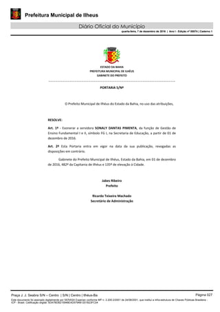 Prefeitura Municipal de Ilheus
Diário Oficial do Município
quarta-feira, 7 de dezembro de 2016 | Ano I - Edição nº 00074 | Caderno 1
 
ESTADO DA BAHIA 
PREFEITURA MUNICIPAL DE ILHÉUS 
GABINETE DO PREFEITO 
______________________________________________________ 
 
PORTARIA S/Nº 
 
O Prefeito Municipal de Ilhéus do Estado da Bahia, no uso das atribuições,  
 
RESOLVE: 
Art.  1º  ‐  Exonerar  a  servidora  SONALY  DANTAS  PIMENTA,  da  função  de  Gestão  de 
Ensino Fundamental I e II, símbolo FG I, na Secretaria de Educação, a partir de 01 de 
dezembro de 2016. 
Art.  2º  Esta  Portaria  entra  em  vigor  na  data  da  sua  publicação,  revogadas  as 
disposições em contrário. 
Gabinete do Prefeito Municipal de Ilhéus, Estado da Bahia, em 01 de dezembro 
de 2016, 482º da Capitania de Ilhéus e 135º de elevação à Cidade.  
 
Jabes Ribeiro 
Prefeito 
 
Ricardo Teixeira Machado 
Secretário de Administração 
 
Praça J. J. Seabra S/N – Centro | S/N | Centro | Ilhéus-Ba Página 027
Este documento foi assinado digitalmente por SERASA Experian conforme MP n. 2.200-2/2001 de 24/08/2001, que institui a infra-estrutura de Chaves Públicas Brasileira -
ICP - Brasil. Cetificação diigital: 5DA7BDB215948EAD5794B1201B23FC04
Prefeitura Municipal de Ilheus
Diário Oficial do Município
quarta-feira, 7 de dezembro de 2016 | Ano I - Edição nº 00074 | Caderno 1
 