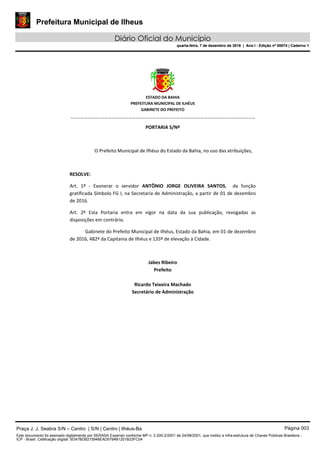 Prefeitura Municipal de Ilheus
Diário Oficial do Município
quarta-feira, 7 de dezembro de 2016 | Ano I - Edição nº 00074 | Caderno 1
 
ESTADO DA BAHIA 
PREFEITURA MUNICIPAL DE ILHÉUS 
GABINETE DO PREFEITO 
______________________________________________________ 
 
PORTARIA S/Nº 
 
O Prefeito Municipal de Ilhéus do Estado da Bahia, no uso das atribuições,  
 
RESOLVE: 
Art.  1º  ‐  Exonerar  o  servidor  ANTÔNIO  JORGE  OLIVEIRA  SANTOS,    da  função 
gratificada Símbolo FG I, na Secretaria de Administração, a partir de 01 de dezembro 
de 2016. 
Art.  2º  Esta  Portaria  entra  em  vigor  na  data  da  sua  publicação,  revogadas  as 
disposições em contrário. 
Gabinete do Prefeito Municipal de Ilhéus, Estado da Bahia, em 01 de dezembro 
de 2016, 482º da Capitania de Ilhéus e 135º de elevação à Cidade.  
 
Jabes Ribeiro 
Prefeito 
 
Ricardo Teixeira Machado 
Secretário de Administração 
 
Praça J. J. Seabra S/N – Centro | S/N | Centro | Ilhéus-Ba Página 003
Este documento foi assinado digitalmente por SERASA Experian conforme MP n. 2.200-2/2001 de 24/08/2001, que institui a infra-estrutura de Chaves Públicas Brasileira -
ICP - Brasil. Cetificação diigital: 5DA7BDB215948EAD5794B1201B23FC04
Prefeitura Municipal de Ilheus
Diário Oficial do Município
quarta-feira, 7 de dezembro de 2016 | Ano I - Edição nº 00074 | Caderno 1
 