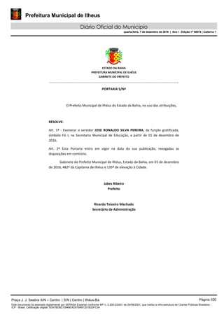Prefeitura Municipal de Ilheus
Diário Oficial do Município
quarta-feira, 7 de dezembro de 2016 | Ano I - Edição nº 00074 | Caderno 1
 
ESTADO DA BAHIA 
PREFEITURA MUNICIPAL DE ILHÉUS 
GABINETE DO PREFEITO 
______________________________________________________ 
 
PORTARIA S/Nº 
 
O Prefeito Municipal de Ilhéus do Estado da Bahia, no uso das atribuições,  
 
RESOLVE: 
Art. 1º ‐ Exonerar o servidor  JOSE  RONALDO  SILVA  PEREIRA, da função gratificada, 
símbolo  FG  I,  na  Secretaria  Municipal  de  Educação,  a  partir  de  01  de  dezembro  de 
2016. 
Art.  2º  Esta  Portaria  entra  em  vigor  na  data  da  sua  publicação,  revogadas  as 
disposições em contrário. 
Gabinete do Prefeito Municipal de Ilhéus, Estado da Bahia, em 01 de dezembro 
de 2016, 482º da Capitania de Ilhéus e 135º de elevação à Cidade.  
 
Jabes Ribeiro 
Prefeito 
 
 
Ricardo Teixeira Machado 
Secretário de Administração 
 
Praça J. J. Seabra S/N – Centro | S/N | Centro | Ilhéus-Ba Página 030
Este documento foi assinado digitalmente por SERASA Experian conforme MP n. 2.200-2/2001 de 24/08/2001, que institui a infra-estrutura de Chaves Públicas Brasileira -
ICP - Brasil. Cetificação diigital: 5DA7BDB215948EAD5794B1201B23FC04
Prefeitura Municipal de Ilheus
Diário Oficial do Município
quarta-feira, 7 de dezembro de 2016 | Ano I - Edição nº 00074 | Caderno 1
 