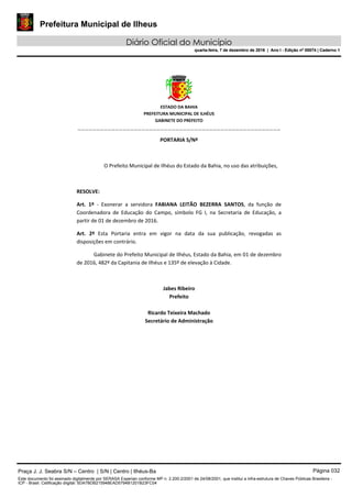 Prefeitura Municipal de Ilheus
Diário Oficial do Município
quarta-feira, 7 de dezembro de 2016 | Ano I - Edição nº 00074 | Caderno 1
 
ESTADO DA BAHIA 
PREFEITURA MUNICIPAL DE ILHÉUS 
GABINETE DO PREFEITO 
______________________________________________________ 
 
PORTARIA S/Nº 
 
O Prefeito Municipal de Ilhéus do Estado da Bahia, no uso das atribuições,  
 
RESOLVE: 
Art.  1º  ‐  Exonerar  a  servidora  FABIANA  LEITÃO  BEZERRA  SANTOS,  da  função  de 
Coordenadora  de  Educação  do  Campo,  símbolo  FG  I,  na  Secretaria  de  Educação,  a 
partir de 01 de dezembro de 2016. 
Art.  2º  Esta  Portaria  entra  em  vigor  na  data  da  sua  publicação,  revogadas  as 
disposições em contrário. 
Gabinete do Prefeito Municipal de Ilhéus, Estado da Bahia, em 01 de dezembro 
de 2016, 482º da Capitania de Ilhéus e 135º de elevação à Cidade.  
 
Jabes Ribeiro 
Prefeito 
 
Ricardo Teixeira Machado 
Secretário de Administração 
 
Praça J. J. Seabra S/N – Centro | S/N | Centro | Ilhéus-Ba Página 032
Este documento foi assinado digitalmente por SERASA Experian conforme MP n. 2.200-2/2001 de 24/08/2001, que institui a infra-estrutura de Chaves Públicas Brasileira -
ICP - Brasil. Cetificação diigital: 5DA7BDB215948EAD5794B1201B23FC04
Prefeitura Municipal de Ilheus
Diário Oficial do Município
quarta-feira, 7 de dezembro de 2016 | Ano I - Edição nº 00074 | Caderno 1
 
