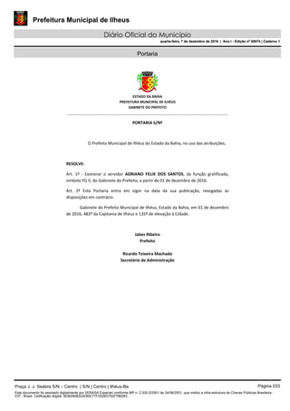 Prefeitura Municipal de Ilheus
Diário Oficial do Município
quarta-feira, 7 de dezembro de 2016 | Ano I - Edição nº 00074 | Caderno 1
Portaria
 
ESTADO DA BAHIA 
PREFEITURA MUNICIPAL DE ILHÉUS 
GABINETE DO PREFEITO 
______________________________________________________ 
 
PORTARIA S/Nº 
 
O Prefeito Municipal de Ilhéus do Estado da Bahia, no uso das atribuições,  
 
RESOLVE: 
Art.  1º  ‐  Exonerar  o  servidor  ADRIANO  FELIX  DOS  SANTOS,  da  função  gratificada, 
símbolo FG II, do Gabinete do Prefeito, a partir de 01 de dezembro de 2016. 
Art.  2º  Esta  Portaria  entra  em  vigor  na  data  da  sua  publicação,  revogadas  as 
disposições em contrário. 
Gabinete do Prefeito Municipal de Ilhéus, Estado da Bahia, em 01 de dezembro 
de 2016, 482º da Capitania de Ilhéus e 135º de elevação à Cidade.  
 
Jabes Ribeiro 
Prefeito 
 
Ricardo Teixeira Machado 
Secretário de Administração 
 
Praça J. J. Seabra S/N – Centro | S/N | Centro | Ilhéus-Ba Página 033
Este documento foi assinado digitalmente por SERASA Experian conforme MP n. 2.200-2/2001 de 24/08/2001, que institui a infra-estrutura de Chaves Públicas Brasileira -
ICP - Brasil. Cetificação diigital: BDB0908322E80C77F2528D752F786283
Prefeitura Municipal de Ilheus
Diário Oficial do Município
quarta-feira, 7 de dezembro de 2016 | Ano I - Edição nº 00074 | Caderno 1
 
