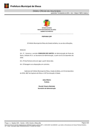 Prefeitura Municipal de Ilheus
Diário Oficial do Município
quarta-feira, 7 de dezembro de 2016 | Ano I - Edição nº 00074 | Caderno 1
 
ESTADO DA BAHIA 
PREFEITURA MUNICIPAL DE ILHÉUS 
GABINETE DO PREFEITO 
______________________________________________________ 
 
PORTARIA S/Nº 
 
O Prefeito Municipal de Ilhéus do Estado da Bahia, no uso das atribuições,  
 
RESOLVE: 
Art. 1º ‐ Exonerar o servidor EDMILSON DOS SANTOS, da Administração de Ponta do 
Ramo, Símbolo FG II, na Secretaria de Administração, a partir de 01 de dezembro de 
2016. 
Art. 2º Esta Portaria entra em vigor a partir desta data. 
Art. 3º Revogam‐se as disposições em contrário. 
  
Gabinete do Prefeito Municipal de Ilhéus, Estado da Bahia, em 01 de dezembro 
de 2016, 482º da Capitania de Ilhéus e 135º de elevação à Cidade.  
 
Jabes Ribeiro 
Prefeito 
 
Ricardo Teixeira Machado 
Secretário de Administração 
 
Praça J. J. Seabra S/N – Centro | S/N | Centro | Ilhéus-Ba Página 034
Este documento foi assinado digitalmente por SERASA Experian conforme MP n. 2.200-2/2001 de 24/08/2001, que institui a infra-estrutura de Chaves Públicas Brasileira -
ICP - Brasil. Cetificação diigital: BDB0908322E80C77F2528D752F786283
Prefeitura Municipal de Ilheus
Diário Oficial do Município
quarta-feira, 7 de dezembro de 2016 | Ano I - Edição nº 00074 | Caderno 1
 