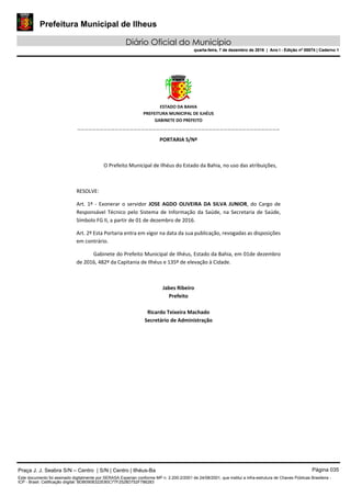 Prefeitura Municipal de Ilheus
Diário Oficial do Município
quarta-feira, 7 de dezembro de 2016 | Ano I - Edição nº 00074 | Caderno 1
 
ESTADO DA BAHIA 
PREFEITURA MUNICIPAL DE ILHÉUS 
GABINETE DO PREFEITO 
______________________________________________________ 
 
PORTARIA S/Nº 
 
O Prefeito Municipal de Ilhéus do Estado da Bahia, no uso das atribuições,  
 
RESOLVE: 
Art.  1º  ‐  Exonerar  o  servidor  JOSE  AGDO  OLIVEIRA  DA  SILVA  JUNIOR,  do  Cargo  de 
Responsável Técnico pelo Sistema de Informação da Saúde, na Secretaria de Saúde, 
Símbolo FG II, a partir de 01 de dezembro de 2016. 
Art. 2º Esta Portaria entra em vigor na data da sua publicação, revogadas as disposições 
em contrário. 
Gabinete do Prefeito Municipal de Ilhéus, Estado da Bahia, em 01de dezembro 
de 2016, 482º da Capitania de Ilhéus e 135º de elevação à Cidade.  
 
Jabes Ribeiro 
Prefeito 
 
Ricardo Teixeira Machado 
Secretário de Administração 
 
Praça J. J. Seabra S/N – Centro | S/N | Centro | Ilhéus-Ba Página 035
Este documento foi assinado digitalmente por SERASA Experian conforme MP n. 2.200-2/2001 de 24/08/2001, que institui a infra-estrutura de Chaves Públicas Brasileira -
ICP - Brasil. Cetificação diigital: BDB0908322E80C77F2528D752F786283
Prefeitura Municipal de Ilheus
Diário Oficial do Município
quarta-feira, 7 de dezembro de 2016 | Ano I - Edição nº 00074 | Caderno 1
 