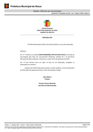 Prefeitura Municipal de Ilheus
Diário Oficial do Município
quarta-feira, 7 de dezembro de 2016 | Ano I - Edição nº 00074 | Caderno 1
 
ESTADO DA BAHIA 
PREFEITURA MUNICIPAL DE ILHÉUS 
GABINETE DO PREFEITO 
______________________________________________________ 
 
PORTARIA S/Nº 
 
O Prefeito Municipal de Ilhéus do Estado da Bahia, no uso das atribuições,  
 
RESOLVE: 
Art. 1º ‐ Exonerar a servidora CARLA MENDONÇA LAPA DA COSTA SILVA, da função de 
encarregada  pelo  Setor  de  Licenciamento  Ambiental,  símbolo  FG  I,  na  Secretaria 
Municipal de Meio ambiente e Urbanismo, a partir de 01 de dezembro de 2016. 
Art.  2º  Esta  Portaria  entra  em  vigor  na  data  da  sua  publicação,  revogadas  as 
disposições em contrário. 
Gabinete do Prefeito Municipal de Ilhéus, Estado da Bahia, em 01 de dezembro 
de 2016, 482º da Capitania de Ilhéus e 135º de elevação à Cidade.  
 
Jabes Ribeiro 
Prefeito 
 
Ricardo Teixeira Machado 
Secretário de Administração 
 
Praça J. J. Seabra S/N – Centro | S/N | Centro | Ilhéus-Ba Página 004
Este documento foi assinado digitalmente por SERASA Experian conforme MP n. 2.200-2/2001 de 24/08/2001, que institui a infra-estrutura de Chaves Públicas Brasileira -
ICP - Brasil. Cetificação diigital: 5DA7BDB215948EAD5794B1201B23FC04
Prefeitura Municipal de Ilheus
Diário Oficial do Município
quarta-feira, 7 de dezembro de 2016 | Ano I - Edição nº 00074 | Caderno 1
 