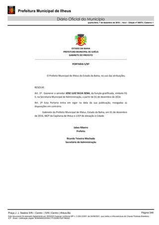 Prefeitura Municipal de Ilheus
Diário Oficial do Município
quarta-feira, 7 de dezembro de 2016 | Ano I - Edição nº 00074 | Caderno 1
 
ESTADO DA BAHIA 
PREFEITURA MUNICIPAL DE ILHÉUS 
GABINETE DO PREFEITO 
______________________________________________________ 
 
PORTARIA S/Nº 
 
O Prefeito Municipal de Ilhéus do Estado da Bahia, no uso das atribuições,  
 
RESOLVE: 
Art. 1º ‐ Exonerar o servidor JOSE LUIZ SILVA SENA, da função gratificada, símbolo FG 
II, na Secretaria Municipal de Administração, a partir de 01 de dezembro de 2016. 
Art.  2º  Esta  Portaria  entra  em  vigor  na  data  da  sua  publicação,  revogadas  as 
disposições em contrário. 
Gabinete do Prefeito Municipal de Ilhéus, Estado da Bahia, em 01 de dezembro 
de 2016, 482º da Capitania de Ilhéus e 135º de elevação à Cidade.  
 
Jabes Ribeiro 
Prefeito 
 
Ricardo Teixeira Machado 
Secretário de Administração 
 
Praça J. J. Seabra S/N – Centro | S/N | Centro | Ilhéus-Ba Página 046
Este documento foi assinado digitalmente por SERASA Experian conforme MP n. 2.200-2/2001 de 24/08/2001, que institui a infra-estrutura de Chaves Públicas Brasileira -
ICP - Brasil. Cetificação diigital: BDB0908322E80C77F2528D752F786283
Prefeitura Municipal de Ilheus
Diário Oficial do Município
quarta-feira, 7 de dezembro de 2016 | Ano I - Edição nº 00074 | Caderno 1
 