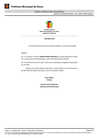 Prefeitura Municipal de Ilheus
Diário Oficial do Município
quarta-feira, 7 de dezembro de 2016 | Ano I - Edição nº 00074 | Caderno 1
 
ESTADO DA BAHIA 
PREFEITURA MUNICIPAL DE ILHÉUS 
GABINETE DO PREFEITO 
______________________________________________________ 
 
PORTARIA S/Nº 
 
O Prefeito Municipal de Ilhéus do Estado da Bahia, no uso das atribuições,  
 
RESOLVE: 
Art. 1º ‐ Exonerar o servidor OSMAR RAMOS SANTANA, da função gratificada, símbolo 
FG II, na Secretaria de Administração, a partir de 01 de dezembro de 2016. 
Art. 2º Esta Portaria entra em vigor na data da sua publicação, revogadas as disposições 
em contrário. 
Gabinete do Prefeito Municipal de Ilhéus, Estado da Bahia, em 01 de dezembro 
de 2016, 482º da Capitania de Ilhéus e 135º de elevação à Cidade.  
 
Jabes Ribeiro 
Prefeito 
 
Ricardo Teixeira Machado 
Secretário de Administração 
 
Praça J. J. Seabra S/N – Centro | S/N | Centro | Ilhéus-Ba Página 049
Este documento foi assinado digitalmente por SERASA Experian conforme MP n. 2.200-2/2001 de 24/08/2001, que institui a infra-estrutura de Chaves Públicas Brasileira -
ICP - Brasil. Cetificação diigital: BDB0908322E80C77F2528D752F786283
Prefeitura Municipal de Ilheus
Diário Oficial do Município
quarta-feira, 7 de dezembro de 2016 | Ano I - Edição nº 00074 | Caderno 1
 