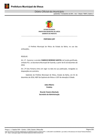 Prefeitura Municipal de Ilheus
Diário Oficial do Município
quarta-feira, 7 de dezembro de 2016 | Ano I - Edição nº 00074 | Caderno 1
 
ESTADO DA BAHIA 
PREFEITURA MUNICIPAL DE ILHÉUS 
GABINETE DO PREFEITO 
______________________________________________________ 
 
PORTARIA S/Nº 
 
O  Prefeito  Municipal  de  Ilhéus  do  Estado  da  Bahia,  no  uso  das 
atribuições,  
 
RESOLVE: 
Art. 1º ‐ Exonerar o servidor FABRICIO MORENO SANTOS, da função gratificada, 
símbolo FG I, na Secretaria Municipal de Fazenda, a partir de 01 de dezembro de 
2016. 
Art.  2º  Esta  Portaria entra  em  vigor  na  data  da  sua publicação, revogadas as 
disposições em contrário. 
Gabinete  do  Prefeito  Municipal  de  Ilhéus,  Estado  da  Bahia,  em  01  de 
dezembro de 2016, 482º da Capitania de Ilhéus e 135º de elevação à Cidade.  
 
Jabes Ribeiro 
Prefeito 
 
Ricardo Teixeira Machado 
Secretário de Administração 
 
Praça J. J. Seabra S/N – Centro | S/N | Centro | Ilhéus-Ba Página 005
Este documento foi assinado digitalmente por SERASA Experian conforme MP n. 2.200-2/2001 de 24/08/2001, que institui a infra-estrutura de Chaves Públicas Brasileira -
ICP - Brasil. Cetificação diigital: 5DA7BDB215948EAD5794B1201B23FC04
Prefeitura Municipal de Ilheus
Diário Oficial do Município
quarta-feira, 7 de dezembro de 2016 | Ano I - Edição nº 00074 | Caderno 1
 