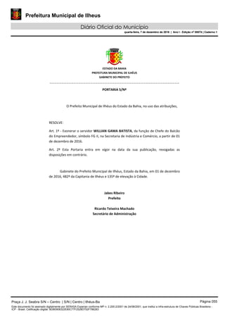 Prefeitura Municipal de Ilheus
Diário Oficial do Município
quarta-feira, 7 de dezembro de 2016 | Ano I - Edição nº 00074 | Caderno 1
 
ESTADO DA BAHIA 
PREFEITURA MUNICIPAL DE ILHÉUS 
GABINETE DO PREFEITO 
______________________________________________________ 
 
PORTARIA S/Nº 
 
O Prefeito Municipal de Ilhéus do Estado da Bahia, no uso das atribuições,  
 
RESOLVE: 
Art. 1º ‐ Exonerar o servidor WILLIAN GAMA BATISTA, da função de Chefe do Balcão 
do Empreendedor, símbolo FG II, na Secretaria de Indústria e Comércio, a partir de 01 
de dezembro de 2016. 
Art.  2º  Esta  Portaria  entra  em  vigor  na  data  da  sua  publicação,  revogadas  as 
disposições em contrário. 
 
Gabinete do Prefeito Municipal de Ilhéus, Estado da Bahia, em 01 de dezembro 
de 2016, 482º da Capitania de Ilhéus e 135º de elevação à Cidade.  
 
Jabes Ribeiro 
Prefeito 
 
Ricardo Teixeira Machado 
Secretário de Administração 
 
Praça J. J. Seabra S/N – Centro | S/N | Centro | Ilhéus-Ba Página 055
Este documento foi assinado digitalmente por SERASA Experian conforme MP n. 2.200-2/2001 de 24/08/2001, que institui a infra-estrutura de Chaves Públicas Brasileira -
ICP - Brasil. Cetificação diigital: BDB0908322E80C77F2528D752F786283
Prefeitura Municipal de Ilheus
Diário Oficial do Município
quarta-feira, 7 de dezembro de 2016 | Ano I - Edição nº 00074 | Caderno 1
 