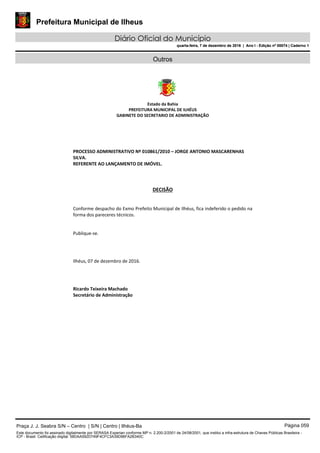Prefeitura Municipal de Ilheus
Diário Oficial do Município
quarta-feira, 7 de dezembro de 2016 | Ano I - Edição nº 00074 | Caderno 1
Outros
 
 
 
 
Estado da Bahia 
PREFEITURA MUNICIPAL DE ILHÉUS 
GABINETE DO SECRETARIO DE ADMINISTRAÇÃO 
 
 
 
PROCESSO ADMINISTRATIVO Nº 010861/2010 – JORGE ANTONIO MASCARENHAS 
SILVA. 
REFERENTE AO LANÇAMENTO DE IMÓVEL. 
 
 
DECISÃO 
 
Conforme despacho do Exmo Prefeito Municipal de Ilhéus, fica indeferido o pedido na 
forma dos pareceres técnicos. 
 
 
Publique‐se.  
 
 
Ilhéus, 07 de dezembro de 2016.  
 
 
Ricardo Teixeira Machado 
Secretário de Administração 
 
Praça J. J. Seabra S/N – Centro | S/N | Centro | Ilhéus-Ba Página 059
Este documento foi assinado digitalmente por SERASA Experian conforme MP n. 2.200-2/2001 de 24/08/2001, que institui a infra-estrutura de Chaves Públicas Brasileira -
ICP - Brasil. Cetificação diigital: 58DAA592D749F4CFC3A39D96FA2B340C
Prefeitura Municipal de Ilheus
Diário Oficial do Município
quarta-feira, 7 de dezembro de 2016 | Ano I - Edição nº 00074 | Caderno 1
 
