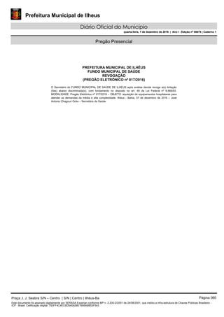Prefeitura Municipal de Ilheus
Diário Oficial do Município
quarta-feira, 7 de dezembro de 2016 | Ano I - Edição nº 00074 | Caderno 1
Pregão Presencial
PREFEITURA MUNICIPAL DE ILHÉUS
FUNDO MUNICIPAL DE SAÚDE
REVOGAÇÃO
(PREGÃO ELETRÔNICO nº 017/2016)
O Secretário do FUNDO MUNICIPAL DE SAÚDE DE ILHÉUS após análise decide revoga a(s) licitação
(ões) abaixo discriminada(s), com fundamento no disposto no art. 49 da Lei Federal nº 8.666/93.
MODALIDADE: Pregão Eletrônico nº 017/2016 – OBJETO: aquisição de equipamentos hospitalares para
atender as demandas da média e alta complexidade. Ilhéus - Bahia, 07 de dezembro de 2016 – José
Antonio Chagouri Ocke – Secretário da Saúde. 
Praça J. J. Seabra S/N – Centro | S/N | Centro | Ilhéus-Ba Página 060
Este documento foi assinado digitalmente por SERASA Experian conforme MP n. 2.200-2/2001 de 24/08/2001, que institui a infra-estrutura de Chaves Públicas Brasileira -
ICP - Brasil. Cetificação diigital: 793FF4C4EC6D545A58E1695AB853F543
Prefeitura Municipal de Ilheus
Diário Oficial do Município
quarta-feira, 7 de dezembro de 2016 | Ano I - Edição nº 00074 | Caderno 1
 