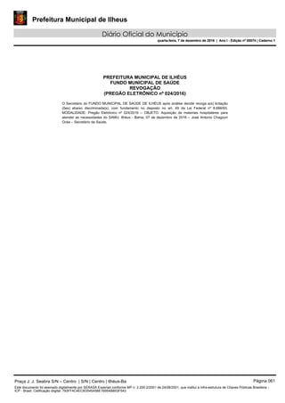 Prefeitura Municipal de Ilheus
Diário Oficial do Município
quarta-feira, 7 de dezembro de 2016 | Ano I - Edição nº 00074 | Caderno 1
PREFEITURA MUNICIPAL DE ILHÉUS
FUNDO MUNICIPAL DE SAÚDE
REVOGAÇÃO
(PREGÃO ELETRÔNICO nº 024/2016)
O Secretário do FUNDO MUNICIPAL DE SAÚDE DE ILHÉUS após análise decide revoga a(s) licitação
(ões) abaixo discriminada(s), com fundamento no disposto no art. 49 da Lei Federal nº 8.666/93.
MODALIDADE: Pregão Eletrônico nº 024/2016 – OBJETO: Aquisição de materiais hospitalares para
atender as necessidades do SAMU. Ilhéus - Bahia, 07 de dezembro de 2016 – José Antonio Chagouri
Ocke – Secretário da Saúde. 
Praça J. J. Seabra S/N – Centro | S/N | Centro | Ilhéus-Ba Página 061
Este documento foi assinado digitalmente por SERASA Experian conforme MP n. 2.200-2/2001 de 24/08/2001, que institui a infra-estrutura de Chaves Públicas Brasileira -
ICP - Brasil. Cetificação diigital: 793FF4C4EC6D545A58E1695AB853F543
Prefeitura Municipal de Ilheus
Diário Oficial do Município
quarta-feira, 7 de dezembro de 2016 | Ano I - Edição nº 00074 | Caderno 1
 