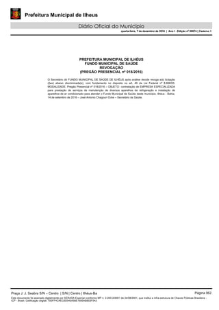 Prefeitura Municipal de Ilheus
Diário Oficial do Município
quarta-feira, 7 de dezembro de 2016 | Ano I - Edição nº 00074 | Caderno 1
PREFEITURA MUNICIPAL DE ILHÉUS
FUNDO MUNICIPAL DE SAÚDE
REVOGAÇÃO
(PREGÃO PRESENCIAL nº 018/2016)
O Secretário do FUNDO MUNICIPAL DE SAÚDE DE ILHÉUS após análise decide revoga a(s) licitação
(ões) abaixo discriminada(s), com fundamento no disposto no art. 49 da Lei Federal nº 8.666/93.
MODALIDADE: Pregão Presencial nº 018/2016 – OBJETO: contratação de EMPRESA ESPECIALIZADA
para prestação de serviços de manutenção de diversos aparelhos de refrigeração e instalação de
aparelhos de ar condicionado para atender o Fundo Municipal de Saúde deste município. Ilhéus - Bahia,
14 de setembro de 2016 – José Antonio Chagouri Ocke – Secretário da Saúde. 
Praça J. J. Seabra S/N – Centro | S/N | Centro | Ilhéus-Ba Página 062
Este documento foi assinado digitalmente por SERASA Experian conforme MP n. 2.200-2/2001 de 24/08/2001, que institui a infra-estrutura de Chaves Públicas Brasileira -
ICP - Brasil. Cetificação diigital: 793FF4C4EC6D545A58E1695AB853F543
Prefeitura Municipal de Ilheus
Diário Oficial do Município
quarta-feira, 7 de dezembro de 2016 | Ano I - Edição nº 00074 | Caderno 1
 