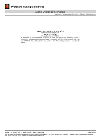 Prefeitura Municipal de Ilheus
Diário Oficial do Município
quarta-feira, 7 de dezembro de 2016 | Ano I - Edição nº 00074 | Caderno 1
PREFEITURA MUNICIPAL DE ILHÉUS
FUNDO MUNICIPAL DE SAÚDE
HOMOLOGAÇÃO
(Pregão Eletrônico nº 009/2016)
O Secretário do Fundo Municipal de Saúde de Ilhéus, no uso de suas atribuições ratifica e
homologa o resultado de julgamento do Pregão Eletrônico nº 009/2016, publicado no D.O.M.E do
dia 24.05.2016. Ilhéus-Bahia, 06 de junho de 2016 – José Antonio Chagouri Ocke – Secretário da
Saúde.
Praça J. J. Seabra S/N – Centro | S/N | Centro | Ilhéus-Ba Página 065
Este documento foi assinado digitalmente por SERASA Experian conforme MP n. 2.200-2/2001 de 24/08/2001, que institui a infra-estrutura de Chaves Públicas Brasileira -
ICP - Brasil. Cetificação diigital: 793FF4C4EC6D545A58E1695AB853F543
Prefeitura Municipal de Ilheus
Diário Oficial do Município
quarta-feira, 7 de dezembro de 2016 | Ano I - Edição nº 00074 | Caderno 1
 