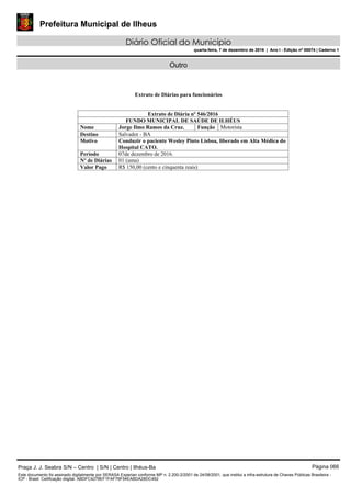 Prefeitura Municipal de Ilheus
Diário Oficial do Município
quarta-feira, 7 de dezembro de 2016 | Ano I - Edição nº 00074 | Caderno 1
Outro
Extrato de Diárias para funcionários
Extrato de Diária nº 546/2016
FUNDO MUNICIPAL DE SAÚDE DE ILHÉUS
Nome Jorge Ilmo Ramos da Cruz. Função Motorista
Destino Salvador - BA
Motivo Conduzir o paciente Wesley Pinto Lisboa, liberado em Alta Médica do
Hospital CATO.
Período 07de dezembro de 2016.
Nº de Diárias 01 (uma)
Valor Pago R$ 150,00 (cento e cinquenta reais)
Praça J. J. Seabra S/N – Centro | S/N | Centro | Ilhéus-Ba Página 066
Este documento foi assinado digitalmente por SERASA Experian conforme MP n. 2.200-2/2001 de 24/08/2001, que institui a infra-estrutura de Chaves Públicas Brasileira -
ICP - Brasil. Cetificação diigital: ABDFC4278EF1FAF79F54EABDA28DC492
Prefeitura Municipal de Ilheus
Diário Oficial do Município
quarta-feira, 7 de dezembro de 2016 | Ano I - Edição nº 00074 | Caderno 1
 