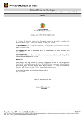 Prefeitura Municipal de Ilheus
Diário Oficial do Município
quarta-feira, 7 de dezembro de 2016 | Ano I - Edição nº 00074 | Caderno 1
Outros
ESTADO DA BAHIA
Conselho Municipal de Transporte
EDITAL REUNIÃO EXTRAORDINÁRIA
O Presidente do Conselho Municipal de Transporte, usando das atribuições conferidas pelo
Regimento Interno e pela Lei Municipal nº 3.730, de 15 de julho de 2015.
CONSIDERANDO que foi deliberada em reunião no dia 06/12/2016 que o Conselho se reunirá no
dia 09/12/2016 às 18h30;
CONSIDERANDO que a comunidade deve ter conhecimento dos atos praticados pelo
COMUTRAN;
CONSIDERANDO que todos os conselheiros presentes tomaram conhecimento da designação da
reunião a ser realizada no dia 09/12/2016;
RESOLVE:
Tornar público que será realizada a 2ª reunião extraordinária do ano de 2016 do Conselho
Municipal de Trânsito e Transportes de Ilhéus – COMUTRAN a ser realizada na sede da Prefeitura
Municipal de Ilhéus, situada na Avenida Brasil, Bairro Conquista, CEP 45650-270, no dia 09 de
dezembro de 2016 (sexta-feira), às 18:30hs, para análise da seguinte pauta:
1º Apreciação do parecer da solicitação de reajuste tarifário;
2º O que ocorrer.
Ilhéus, 07 de dezembro de 2016.
______________________________________
Almir de Oliveira Santos
Presidente
Praça J. J. Seabra S/N – Centro | S/N | Centro | Ilhéus-Ba Página 067
Este documento foi assinado digitalmente por SERASA Experian conforme MP n. 2.200-2/2001 de 24/08/2001, que institui a infra-estrutura de Chaves Públicas Brasileira -
ICP - Brasil. Cetificação diigital: 44A8B20B69B64F51A79854A57F20CCD3
Prefeitura Municipal de Ilheus
Diário Oficial do Município
quarta-feira, 7 de dezembro de 2016 | Ano I - Edição nº 00074 | Caderno 1
 