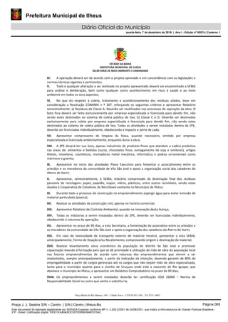 Prefeitura Municipal de Ilheus
Diário Oficial do Município
quarta-feira, 7 de dezembro de 2016 | Ano I - Edição nº 00074 | Caderno 1
ESTADO DA BAHIA 
PREFEITURA MUNICIPAL DE ILHÉUS 
SECRETARIA DE MEIO AMBIENTE E URBANISMO 
 
Praça Barão do Rio Branco, 149 – Cidade Nova – CEP 45.652-140 – Tel 3231- 6883
IV. A operação deverá ser de acordo com o projeto aprovado e em concordância com as legislações e 
normas técnicas vigentes e pertinentes; 
V. Toda e qualquer alteração a ser realizada no projeto apresentado deverá ser encaminhado a SEMA 
para  análise  e  deliberação,  bem  como  qualquer  outro  acontecimento  em  risco  à  saúde  e  ao  meio 
ambiente em todos os seus aspectos; 
VI. No  que  diz  respeito  à  coleta,  tratamento  e  acondicionamento  dos  resíduos  sólidos,  levar  em 
consideração  a  Resolução  CONAMA  n  º  307,  reforçando  os  seguintes  critérios  e  apresentar  Relatório 
semestralmente: a) Resíduos de Classe A: Deverão ser reutilizados nos processos de operação da obra. O 
bota fora deverá ser feito exclusivamente por empresa especializada e licenciada para devido fim, não 
sendo  estes  destinados  ao  sistema  de  coleta  pública  de  lixo;  b)  Classe  C  e  D:  Deverão  ser  destinados 
exclusivamente  para  coleta  por  empresa  especializada  e  licenciada  para  devido  fim,  não  sendo  estes 
destinados ao sistema de coleta pública de lixo; Todas as atividades a serem instaladas dentro da ZPE, 
deverão ser licenciadas individualmente, obedecendo a impacto e porte de cada; 
VII. Apresentar  comprovante  de  limpeza  da  fossa,  quando  necessário,  emitido  por  empresa 
especializada e licenciada ambientalmente, enquanto durar a obra; 
VIII. A ZPE deverá ter sua área, apenas industriais de produtos finais que atendam a cadeia produtiva 
nas  áreas  de:  alimentos  e  bebidas  (sucos,  chocolates  finos,  esmagamento  de  soja  e  similares),  artigos 
têxteis,  movelaria,  cosméticos,  montadoras  metal  mecânica,  informática  e  pedras  ornamentais  como 
mármore e granito; 
IX. Apresentar  no  início  das  atividades  Plano  Executivo  para  fomentar  o  associativismo  entre  os 
artesãos e os moradores da comunidade de Vila São José e apoio a organização social dos catadores do 
Aterro do Itariri; 
X. Apresentar,  semestralmente,  à  SEMA,  relatório  comprovado  da  destinação  final  dos  resíduos 
passíveis  de  reciclagem:  papel,  papelão,  isopor,  vidros,  plásticos,  entre  outros  recicláveis,  sendo  estes 
doados à Cooperativa de Catadores de Recicláveis existente no Município de Ilhéus; 
XI. Durante todo o processo de construção no empreendimento aspergir água para evitar emissão de 
material particulado (poeira); 
XII. Realizar as atividades de construção civil, apenas no horário comercial;  
XIII. Apresentar Relatório de Controle Ambiental, quando na renovação desta licença; 
XIV. Todas  as  indústrias  a  serem  instaladas  dentro  da  ZPE,  deverão  ser  licenciadas  individualmente, 
obedecendo á natureza da operação; 
XV. Apresentar no prazo de 90 dias, a esta Secretaria, a fomentação do associativo entre os artesãos e 
os moradores da comunidade de Vila São José e apoio a organização dos catadores do Aterro do Itariri; 
XVI. Em  caso  de  necessidade  de  transporte  externo  de  material  mineral,  apresentar  a  esta  SEMA, 
antecipadamente, Termo de Doação e/ou Recebimento, comprovando origem e destinação do material; 
XVII. Realizar  levantamento  sócio  econômico  da  população  do  distrito  de  São  José  e  promover 
capacitação visando á formação para que se dê prioridade á utilização de mão de obra da população local 
nos  futuros  empreendimentos  de  acordo  com  natureza  dos  empreendimentos  que  vierem  a  ser 
implantados, sempre antecipadamente, a partir da indicação da intenção, devendo garantir de 80% de 
empregabilidade a partir de cargos gerenciais até os cargos que não exijam mão de obra especializada, 
tanto  para  o  município  quanto  para  o  vizinho  de  Uruçuca  onde  está  a  nascente  do  Rio  Iguape,  que 
abastece o município de Ilhéus, e apresentar um Relatório Comprobatório no prazo de 90 dias; 
XVIII. Os  empreendimentos  a  serem  instalados  deverão  ter  certificação  ISSO  26000  –  Norma  de 
Responsabilidade Social ou outra que venha a substituí‐la; 
Praça J. J. Seabra S/N – Centro | S/N | Centro | Ilhéus-Ba Página 069
Este documento foi assinado digitalmente por SERASA Experian conforme MP n. 2.200-2/2001 de 24/08/2001, que institui a infra-estrutura de Chaves Públicas Brasileira -
ICP - Brasil. Cetificação diigital: F83D1EAA94263C05700569E84BC915AC
 