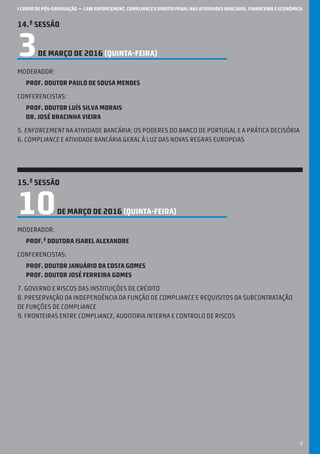 I CURSO DE PÓS-GRADUAÇÃO — LAW ENFORCEMENT, COMPLIANCE E DIREITO PENAL NAS ATIVIDADES BANCÁRIA, FINANCEIRA E ECONÓMICA
9
14.ª SESSÃO
3DE MARÇO DE 2016 (QUINTA-feira)
Moderador:
Prof. Doutor Paulo de Sousa Mendes
Conferencistas:
Prof. Doutor Luís Silva Morais
Dr. José Bracinha Vieira
5. Enforcement na atividade bancária: os poderes do Banco de Portugal e a prática decisória
6. Compliance e atividade bancária geral à luz das novas regras europeias
15.ª SESSÃO
10DE MARÇO DE 2016 (QUINTA-feira)
Moderador:
Prof.ª Doutora Isabel Alexandre
Conferencistas:
Prof. Doutor Januário DA Costa Gomes
Prof. Doutor José Ferreira Gomes
7. Governo e riscos das instituições de crédito
8. Preservação da independência da função de compliance e requisitos da subcontratação
de funções de compliance
9. Fronteiras entre compliance, auditoria interna e controlo de riscos
 
