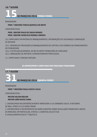 10
16.ª SESSÃO
15DE MARÇO DE 2016 (TERÇA-feira)
Moderador:
Prof.ª doutora teresa quintela de brito
Conferencistas:
prof. doutor paulo de sousa mendes
prof. doutor francisco mendes correia
10. Compliance em matéria de branqueamento, informações de segurança e obrigação
de reporte
10.1. Medidas de prevenção de branqueamento de capitais e do combate ao financiamento
do terrorismo
10.2. Ilícitos relacionados: ne bis in idem e problemas de concurso
10.3. Obrigações de reporte e aproveitamento processual
11. Compliance e moedas virtuais
B) ENFORCEMENT E COMPLIANCE NOS MERCADOS FINANCEIROS
17.ª SESSÃO
31DE MARÇO DE 2016 (QUINTA-feira)
Moderador:
Prof.ª Doutora Paula Costa e Silva
Conferencistas:
Mestre Helena Bolina
Mestre João Matos Viana
1. Enforcement na experiência norte-americana: a Lei Sarbanes-Oxley, a reforma
de Wall Street e a Lei Dodd-Frank
2. Enforcement e instrumentos da União Europeia sobre regulação financeira e abuso
de mercado; em particular, a MiFID 2, a Diretiva 2014/57/UE
e o Regulamento (UE) N.º 596/2014
 