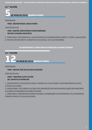 I CURSO DE PÓS-GRADUAÇÃO — LAW ENFORCEMENT, COMPLIANCE E DIREITO PENAL NAS ATIVIDADES BANCÁRIA, FINANCEIRA E ECONÓMICA
13
22.ª SESSÃO
5DE MAIO DE 2016 (QUINTA-feira)
Moderador:
Prof. Doutor Miguel Sousa Ferro
Conferencistas:
Prof. Doutor João Espírito Santo Noronha
Mestre Catarina Anastácio
5. Compliance concorrencial: alguns exemplos internacionais (cartéis, fusões e aquisições)
6. Private enforcement e a Diretiva 2014/104/UE, de 26 de novembro
D) ENFORCEMENT E COMPLIANCE NA PROTEÇÃO DE DADOS PESSOAIS
23.ª SESSÃO
12DE MAIO DE 2016 (QUINTA-feira)
Moderador:
Prof. Doutor JOSÉ DE Oliveira Ascensão
Conferencistas:
Prof.ª Doutora Filipa Calvão
Dr. David Silva Ramalho
1. Enforcement e proteção de dados: poderes de fiscalização e sancionatórios da CNPD;
a prática decisória
2.Enforcement erelevânciaealcancedasorientaçõesdaCNPDnadensificaçãodosprincípios
aplicáveisaotratamentodedadospessoais
3.Complianceetratamentodedadospessoais:asobrigaçõesdoresponsávelpelotratamento
peranteaCNPDeotitulardosdados
 