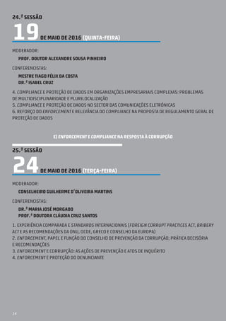 14
24.ª SESSÃO
19DE MAIO DE 2016 (QUINTA-feira)
Moderador:
Prof. Doutor Alexandre Sousa Pinheiro
Conferencistas:
Mestre Tiago Félix da Costa
Dr.ª Isabel Cruz
4. Compliance e proteção de dados em organizações empresariais complexas: problemas
de multidisciplinaridade e plurilocalização
5. Compliance e proteção de dados no seCtor das comunicações eletrónicas
6. reforço do enforcement e relevância do compliance na proposta de Regulamento Geral de
Proteção de Dados
E) ENFORCEMENT E COMPLIANCE NA RESPOSTA À CORRUPÇÃO
25.ª SESSÃO
24DE MAIO DE 2016 (TERÇA-feira)
Moderador:
Conselheiro Guilherme d’Oliveira Martins
Conferencistas:
Dr.ª Maria José Morgado
Prof.ª Doutora Cláudia Cruz Santos
1. Experiência comparada e standards internacionais (Foreign Corrupt Practices Act, Bribery
Act e as recomendações da ONU, OCDE, GRECO e Conselho da Europa)
2. Enforcement, papel e função do Conselho de Prevenção da Corrupção; prática decisória
e recomendações
3. Enforcement e corrupção: as ações de prevenção e atos de inquérito
4. Enforcement e proteção do denunciante
 