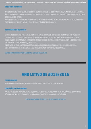 I CURSO DE PÓS-GRADUAÇÃO — LAW ENFORCEMENT, COMPLIANCE E DIREITO PENAL NAS ATIVIDADES BANCÁRIA, FINANCEIRA E ECONÓMICA
1
OBJETIVOS DO CURSO:
Aprofundar o conhecimento sobre os conceitos e categorias da responsabilidade cRiminal
à luz dos problemas colocados pelas novas perspetivas da sociedade contemporânea como
sociedade do risco;
Aprofundar o estudo das alternativas ao Direito Penal, nomeadamente a regulação e law
enforcement, compliance e Direito das Contraordenações.
DESTINATÁRIOS DO CURSO:
O Curso destina-se preferencialmente a magistrados judiciais e do Ministério Público,
dirigentes e técnicos superiores das autoridades reguladoras, advogados externos
e internos E JURISTAS das empresas, académicos e demais interessados com licenciatura
em Direito, Economia OU EQUIVALENTE.
Pretende-se que os FORMANDOS adquiram um profundo conhecimento da doutrina
e da jurisprudência nacional e estrangeira NOS DOMÍNIOS RELEVANTES.
CURSO EM HORÁRIO PÓS-LABORAL: 19H30 ÀS 21H30
ANO LETIVO DE 2015/2016
COORDENAÇÃO:
Maria Fernanda Palma, Augusto Silva Dias e Paulo de Sousa Mendes
COMISSÃO ORGANIZADORA:
PAULO DE SOUSA MENDES, TERESA QUINTELA DE BRITO, RUI SOARES PEREIRA, VÂNIA COSTA RAMOS,
SÓNIA MOREIRA REIS, DAVID SILVA RAMALHO, TIAGO GERALDO E ANDRÉ HÖLZER
16 DE NOVEMBRO DE 2015 — 2 DE JUNHO DE 2016
 