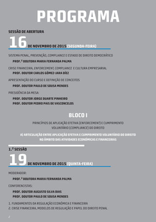 2
PROGRAMA
SESSÃO DE ABERTURA
16DE NOVEMBRO DE 2015 (segunda-feira)
SISTEMA PENAL, PREVENÇÃO, COMPLIANCE E ESTADO DE DIREITO DEMOCRÁTICO
Prof.ª Doutora Maria Fernanda Palma
CRISE FINANCEIRA, ENFORCEMENT, COMPLIANCE E CULTURA EMPRESARIAL
Prof. Doutor Carlos Gómez-Jara DÍez
APRESENTAÇÃO DO CURSO E DEFINIÇÃO DE CONCEITOS
Prof. Doutor Paulo de Sousa Mendes
Presidência da Mesa:
Prof. Doutor Jorge Duarte Pinheiro
Prof. Doutor Pedro Pais de Vasconcelos
BLOCO I
Princípios de aplicação efetiva (enforcement) e cumprimento
voluntário (compliance) do direito
A) ARTICULAÇÃO ENTRE aplicação efetiva e cumprimento voluntário do direito
no âmbito das atividades económicas e financeiras
1.ª SESSÃO
19DE NOVEMBRO DE 2015 (quinta-feira)
Moderador:
Prof.ª Doutora Maria Fernanda Palma
Conferencistas:
Prof. Doutor Augusto Silva Dias
Prof. Doutor Paulo de Sousa Mendes
1. fundamentos da regulação económica e financeira
2. crise financeira, modelos de regulação e papel do direito penal
 