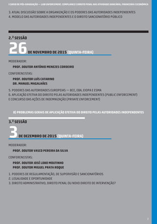 I CURSO DE PÓS-GRADUAÇÃO — LAW ENFORCEMENT, COMPLIANCE E DIREITO PENAL NAS ATIVIDADES BANCÁRIA, FINANCEIRA E ECONÓMICA
3
3. atual discussão sobre a organização e os poderes das autoridades independentes
4. modelo das autoridades independentes e o direito sancionatório público
2.ª SESSÃO
26DE NOVEMBRO DE 2015 (quinta-feira)
Moderador:
Prof. Doutor António Menezes Cordeiro
Conferencistas:
Prof. Doutor Luís Catarino
Dr. Manuel Magalhães
5. poderes das autoridades europeias — BCE, EBA, EIOPA e ESMA
6. Aplicação efetiva do Direito pelas autoridades independentes (public enforcement)
e concurso das ações de indemnização (private enforcement)
B) PROBLEMAS GERAIS DE aplicação efetiva DO DIREITO PELAS AUTORIDADES INDEPENDENTES
3.ª SESSÃO
3DE DEZEMBRO DE 2015 (quinta-feira)
Moderador:
Prof. Doutor Vasco Pereira da Silva
Conferencistas:
Prof. Doutor José Lobo Moutinho
Prof. Doutor Miguel Prata Roque
1. Poderes de regulamentação, de supervisão e sancionatórios
2. Legalidade e oportunidade
3. Direito Administrativo, Direito Penal ou Novo Direito de Intervenção?
 