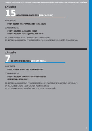 I CURSO DE PÓS-GRADUAÇÃO — LAW ENFORCEMENT, COMPLIANCE E DIREITO PENAL NAS ATIVIDADES BANCÁRIA, FINANCEIRA E ECONÓMICA
5
6.ª SESSÃO
15DE DEZEMBRO DE 2015 (terça-feira)
Moderador:
Prof. Doutor José Francisco de Faria Costa
Conferencistas:
Prof.ª Doutora Alexandra Vilela
Prof.ª Doutora Teresa Quintela de Brito
10. Culpa da pessoa coletiva e cultura empresarial
11. responsabilidade da pessoa coletiva em casos de transformação, cisão e fusão
7.ª SESSÃO
7DE JANEIRO DE 2016 (QUINTA-feira)
Moderador:
Prof. Doutor Pedro Pais de Vasconcelos
Conferencistas:
Prof.ª Doutora Ana Perestrelo de Oliveira
Mestre Sara Rodrigues
12. Responsabilidade das pessoas coletivas; os casos particulares das sociedades
em relação de grupo e dos grupos multinacionais
13. O caso AkzoNobel: domínio absoluto da sociedade-mãe
 