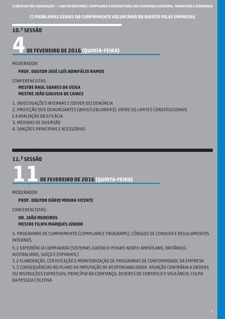 I CURSO DE PÓS-GRADUAÇÃO — LAW ENFORCEMENT, COMPLIANCE E DIREITO PENAL NAS ATIVIDADES BANCÁRIA, FINANCEIRA E ECONÓMICA
7
C) PROBLEMAS GERAIS DO CUMPRIMENTO VOLUNTÁRIO DO DIREITO PELAS EMPRESAS
10.ª SESSÃO
4DE FEVEREIRO DE 2016 (QUINTA-feira)
Moderador:
Prof. Doutor josé luís bonifácio ramos
Conferencistas:
mestre Raul soares da veiga
Mestre joão gouveia de caires
1. investigações internas e (dever de) denúncia
2. proteção dos denunciantes (whistleblowers): entre os limites constitucionais
e a avaliação da eficácia
3. medidas de diversão
4. sanções principais e acessórias
11.ª SESSÃO
11DE FEVEREIRO DE 2016 (QUINTA-feira)
Moderador:
Prof. Doutor dário moura vicente
Conferencistas:
dr. joão medeiros
Mestre filipa marques júnior
5. programas de cumprimento (compliance programs), códigos de conduta e regulamentos
internos
5.1 Experiência comparada (sistemas jurídico-penais norte-americano, britânico,
australiano, suíço e espanhol)
5.2 Elaboração, certificação e monitorização de programas de conformidade da empresa
5.3 consequências no plano dA imputação de responsabilidade: atuação contrária a ordens
ou instruções expressas; princípio da confiança; deveres de controlo e vigilância; culpa
da pessoa coletiva
 