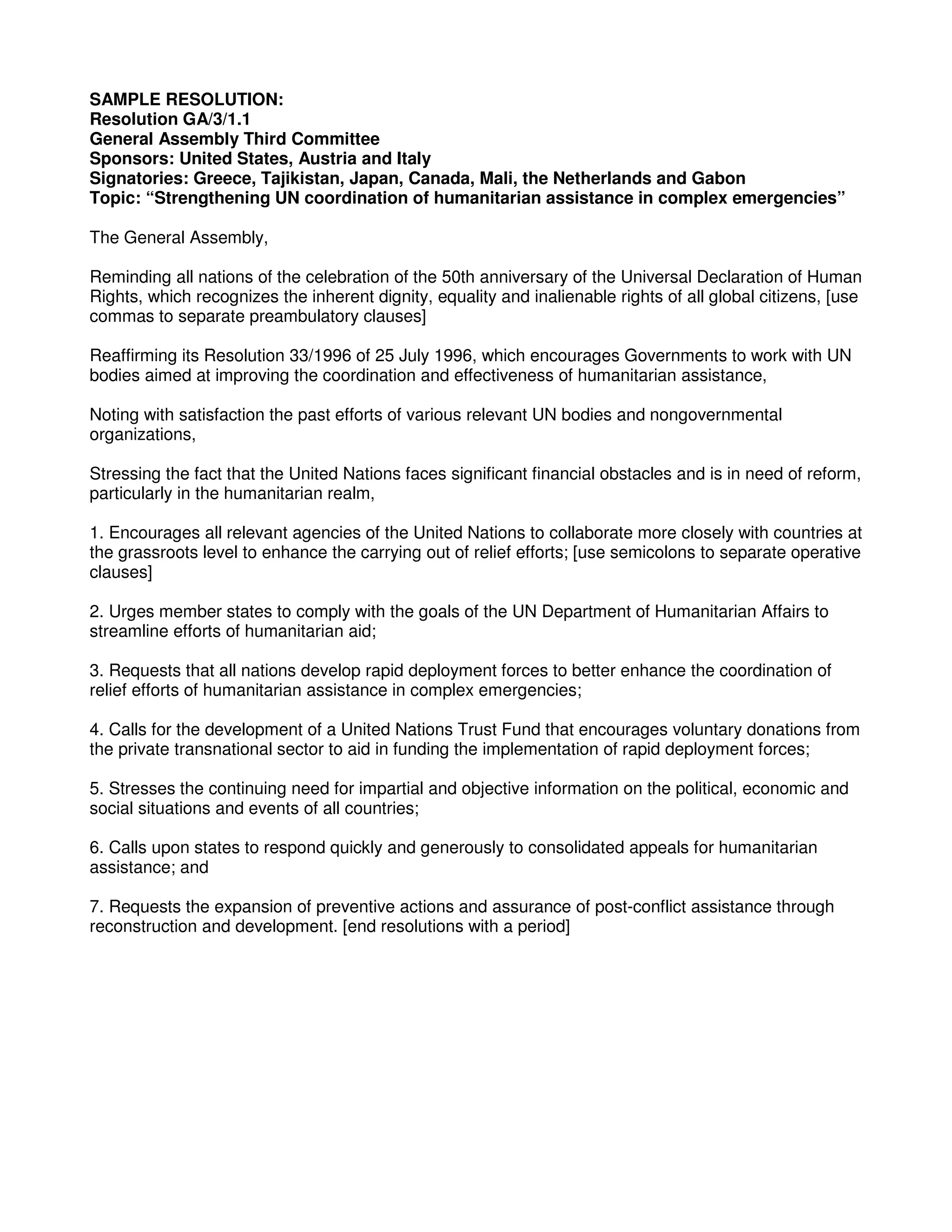SAMPLE RESOLUTION:
Resolution GA/3/1.1
General Assembly Third Committee
Sponsors: United States, Austria and Italy
Signatories: Greece, Tajikistan, Japan, Canada, Mali, the Netherlands and Gabon
Topic: “Strengthening UN coordination of humanitarian assistance in complex emergencies”
The General Assembly,
Reminding all nations of the celebration of the 50th anniversary of the Universal Declaration of Human
Rights, which recognizes the inherent dignity, equality and inalienable rights of all global citizens, [use
commas to separate preambulatory clauses]
Reaffirming its Resolution 33/1996 of 25 July 1996, which encourages Governments to work with UN
bodies aimed at improving the coordination and effectiveness of humanitarian assistance,
Noting with satisfaction the past efforts of various relevant UN bodies and nongovernmental
organizations,
Stressing the fact that the United Nations faces significant financial obstacles and is in need of reform,
particularly in the humanitarian realm,
1. Encourages all relevant agencies of the United Nations to collaborate more closely with countries at
the grassroots level to enhance the carrying out of relief efforts; [use semicolons to separate operative
clauses]
2. Urges member states to comply with the goals of the UN Department of Humanitarian Affairs to
streamline efforts of humanitarian aid;
3. Requests that all nations develop rapid deployment forces to better enhance the coordination of
relief efforts of humanitarian assistance in complex emergencies;
4. Calls for the development of a United Nations Trust Fund that encourages voluntary donations from
the private transnational sector to aid in funding the implementation of rapid deployment forces;
5. Stresses the continuing need for impartial and objective information on the political, economic and
social situations and events of all countries;
6. Calls upon states to respond quickly and generously to consolidated appeals for humanitarian
assistance; and
7. Requests the expansion of preventive actions and assurance of post-conflict assistance through
reconstruction and development. [end resolutions with a period]
 