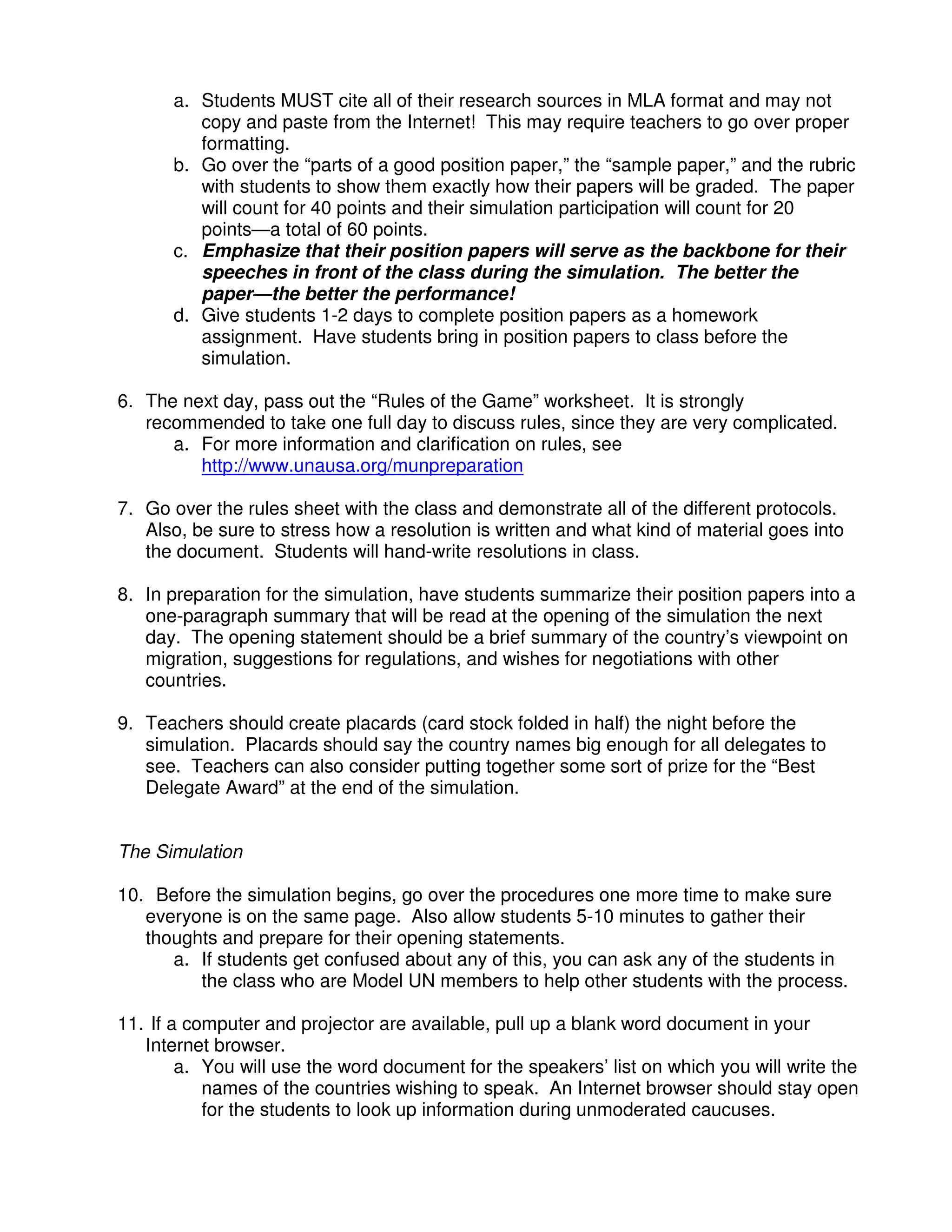 a. Students MUST cite all of their research sources in MLA format and may not
copy and paste from the Internet! This may require teachers to go over proper
formatting.
b. Go over the “parts of a good position paper,” the “sample paper,” and the rubric
with students to show them exactly how their papers will be graded. The paper
will count for 40 points and their simulation participation will count for 20
points—a total of 60 points.
c. Emphasize that their position papers will serve as the backbone for their
speeches in front of the class during the simulation. The better the
paper—the better the performance!
d. Give students 1-2 days to complete position papers as a homework
assignment. Have students bring in position papers to class before the
simulation.
6. The next day, pass out the “Rules of the Game” worksheet. It is strongly
recommended to take one full day to discuss rules, since they are very complicated.
a. For more information and clarification on rules, see
http://www.unausa.org/munpreparation
7. Go over the rules sheet with the class and demonstrate all of the different protocols.
Also, be sure to stress how a resolution is written and what kind of material goes into
the document. Students will hand-write resolutions in class.
8. In preparation for the simulation, have students summarize their position papers into a
one-paragraph summary that will be read at the opening of the simulation the next
day. The opening statement should be a brief summary of the country’s viewpoint on
migration, suggestions for regulations, and wishes for negotiations with other
countries.
9. Teachers should create placards (card stock folded in half) the night before the
simulation. Placards should say the country names big enough for all delegates to
see. Teachers can also consider putting together some sort of prize for the “Best
Delegate Award” at the end of the simulation.
The Simulation
10. Before the simulation begins, go over the procedures one more time to make sure
everyone is on the same page. Also allow students 5-10 minutes to gather their
thoughts and prepare for their opening statements.
a. If students get confused about any of this, you can ask any of the students in
the class who are Model UN members to help other students with the process.
11. If a computer and projector are available, pull up a blank word document in your
Internet browser.
a. You will use the word document for the speakers’ list on which you will write the
names of the countries wishing to speak. An Internet browser should stay open
for the students to look up information during unmoderated caucuses.
 
