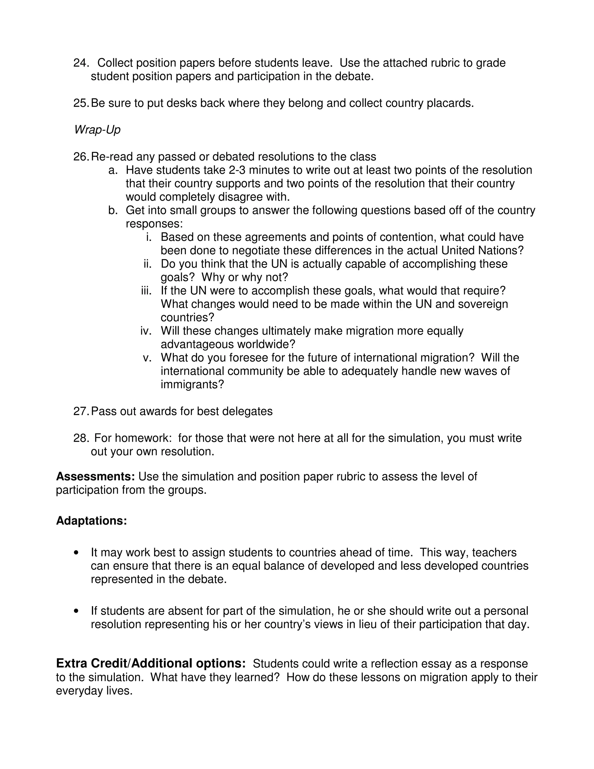 24. Collect position papers before students leave. Use the attached rubric to grade
student position papers and participation in the debate.
25.Be sure to put desks back where they belong and collect country placards.
Wrap-Up
26.Re-read any passed or debated resolutions to the class
a. Have students take 2-3 minutes to write out at least two points of the resolution
that their country supports and two points of the resolution that their country
would completely disagree with.
b. Get into small groups to answer the following questions based off of the country
responses:
i. Based on these agreements and points of contention, what could have
been done to negotiate these differences in the actual United Nations?
ii. Do you think that the UN is actually capable of accomplishing these
goals? Why or why not?
iii. If the UN were to accomplish these goals, what would that require?
What changes would need to be made within the UN and sovereign
countries?
iv. Will these changes ultimately make migration more equally
advantageous worldwide?
v. What do you foresee for the future of international migration? Will the
international community be able to adequately handle new waves of
immigrants?
27.Pass out awards for best delegates
28. For homework: for those that were not here at all for the simulation, you must write
out your own resolution.
Assessments: Use the simulation and position paper rubric to assess the level of
participation from the groups.
Adaptations:
• It may work best to assign students to countries ahead of time. This way, teachers
can ensure that there is an equal balance of developed and less developed countries
represented in the debate.
• If students are absent for part of the simulation, he or she should write out a personal
resolution representing his or her country’s views in lieu of their participation that day.
Extra Credit/Additional options: Students could write a reflection essay as a response
to the simulation. What have they learned? How do these lessons on migration apply to their
everyday lives.
 