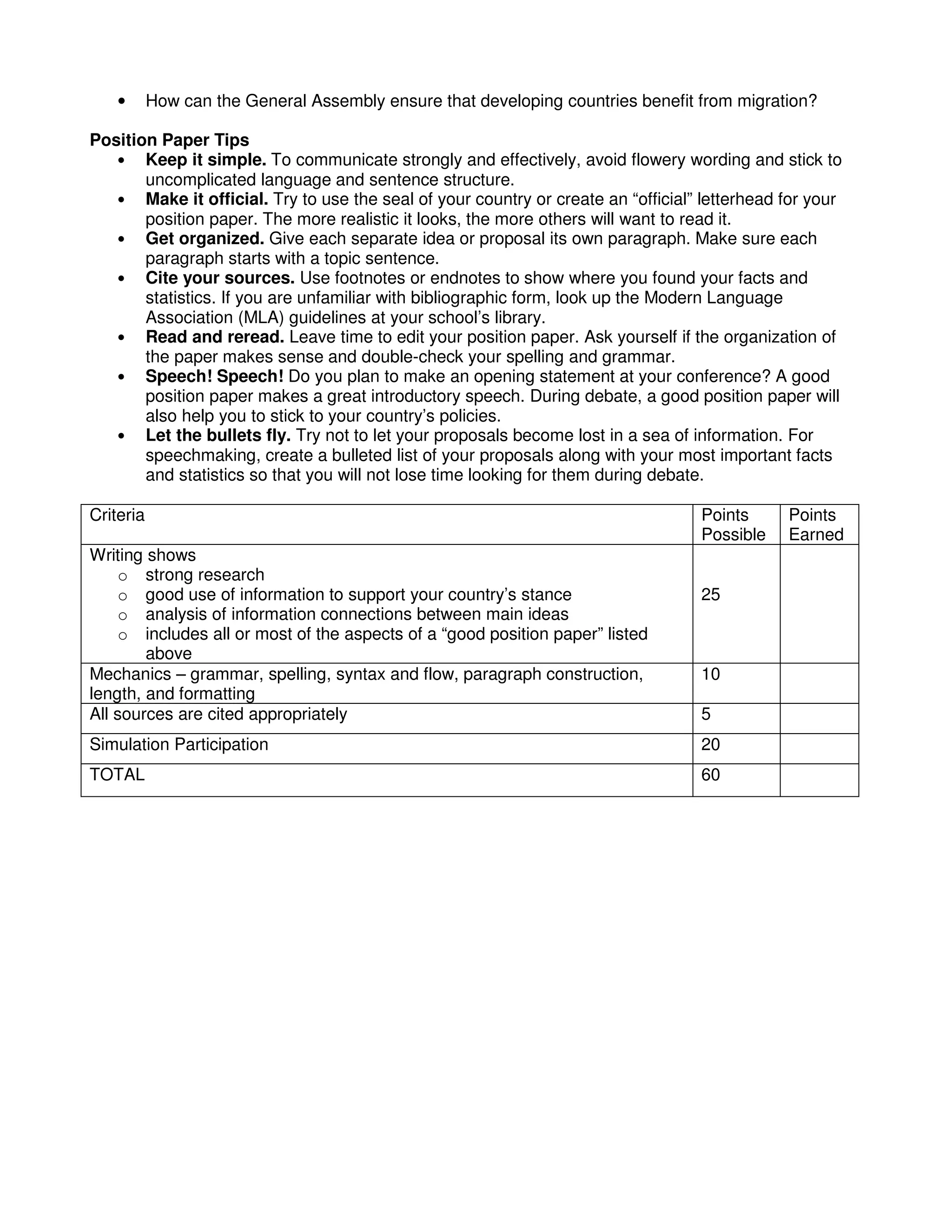 • How can the General Assembly ensure that developing countries benefit from migration?
Position Paper Tips
• Keep it simple. To communicate strongly and effectively, avoid flowery wording and stick to
uncomplicated language and sentence structure.
• Make it official. Try to use the seal of your country or create an “official” letterhead for your
position paper. The more realistic it looks, the more others will want to read it.
• Get organized. Give each separate idea or proposal its own paragraph. Make sure each
paragraph starts with a topic sentence.
• Cite your sources. Use footnotes or endnotes to show where you found your facts and
statistics. If you are unfamiliar with bibliographic form, look up the Modern Language
Association (MLA) guidelines at your school’s library.
• Read and reread. Leave time to edit your position paper. Ask yourself if the organization of
the paper makes sense and double-check your spelling and grammar.
• Speech! Speech! Do you plan to make an opening statement at your conference? A good
position paper makes a great introductory speech. During debate, a good position paper will
also help you to stick to your country’s policies.
• Let the bullets fly. Try not to let your proposals become lost in a sea of information. For
speechmaking, create a bulleted list of your proposals along with your most important facts
and statistics so that you will not lose time looking for them during debate.
Criteria Points
Possible
Points
Earned
Writing shows
o strong research
o good use of information to support your country’s stance
o analysis of information connections between main ideas
o includes all or most of the aspects of a “good position paper” listed
above
25
Mechanics – grammar, spelling, syntax and flow, paragraph construction,
length, and formatting
10
All sources are cited appropriately 5
Simulation Participation 20
TOTAL 60
 