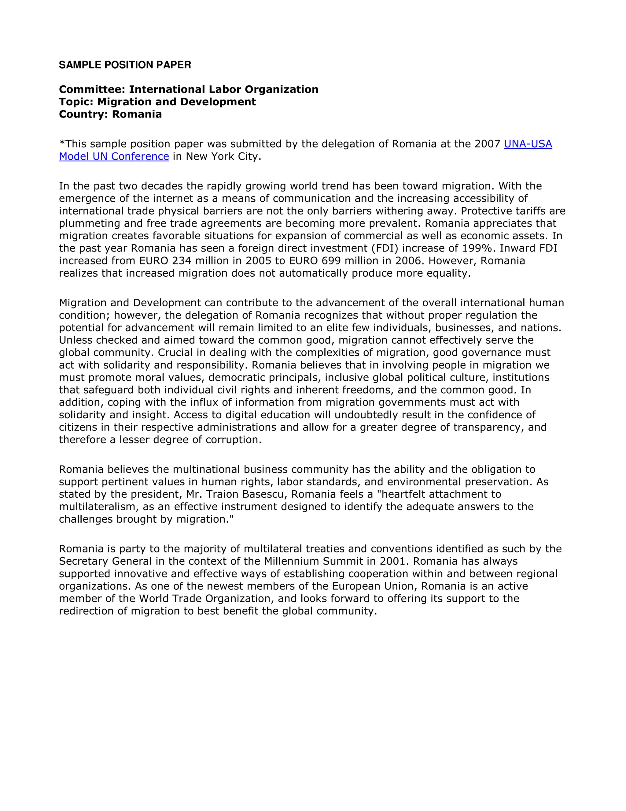 SAMPLE POSITION PAPER
Committee: International Labor Organization
Topic: Migration and Development
Country: Romania
*This sample position paper was submitted by the delegation of Romania at the 2007 UNA-USA
Model UN Conference in New York City.
In the past two decades the rapidly growing world trend has been toward migration. With the
emergence of the internet as a means of communication and the increasing accessibility of
international trade physical barriers are not the only barriers withering away. Protective tariffs are
plummeting and free trade agreements are becoming more prevalent. Romania appreciates that
migration creates favorable situations for expansion of commercial as well as economic assets. In
the past year Romania has seen a foreign direct investment (FDI) increase of 199%. Inward FDI
increased from EURO 234 million in 2005 to EURO 699 million in 2006. However, Romania
realizes that increased migration does not automatically produce more equality.
Migration and Development can contribute to the advancement of the overall international human
condition; however, the delegation of Romania recognizes that without proper regulation the
potential for advancement will remain limited to an elite few individuals, businesses, and nations.
Unless checked and aimed toward the common good, migration cannot effectively serve the
global community. Crucial in dealing with the complexities of migration, good governance must
act with solidarity and responsibility. Romania believes that in involving people in migration we
must promote moral values, democratic principals, inclusive global political culture, institutions
that safeguard both individual civil rights and inherent freedoms, and the common good. In
addition, coping with the influx of information from migration governments must act with
solidarity and insight. Access to digital education will undoubtedly result in the confidence of
citizens in their respective administrations and allow for a greater degree of transparency, and
therefore a lesser degree of corruption.
Romania believes the multinational business community has the ability and the obligation to
support pertinent values in human rights, labor standards, and environmental preservation. As
stated by the president, Mr. Traion Basescu, Romania feels a "heartfelt attachment to
multilateralism, as an effective instrument designed to identify the adequate answers to the
challenges brought by migration."
Romania is party to the majority of multilateral treaties and conventions identified as such by the
Secretary General in the context of the Millennium Summit in 2001. Romania has always
supported innovative and effective ways of establishing cooperation within and between regional
organizations. As one of the newest members of the European Union, Romania is an active
member of the World Trade Organization, and looks forward to offering its support to the
redirection of migration to best benefit the global community.
 