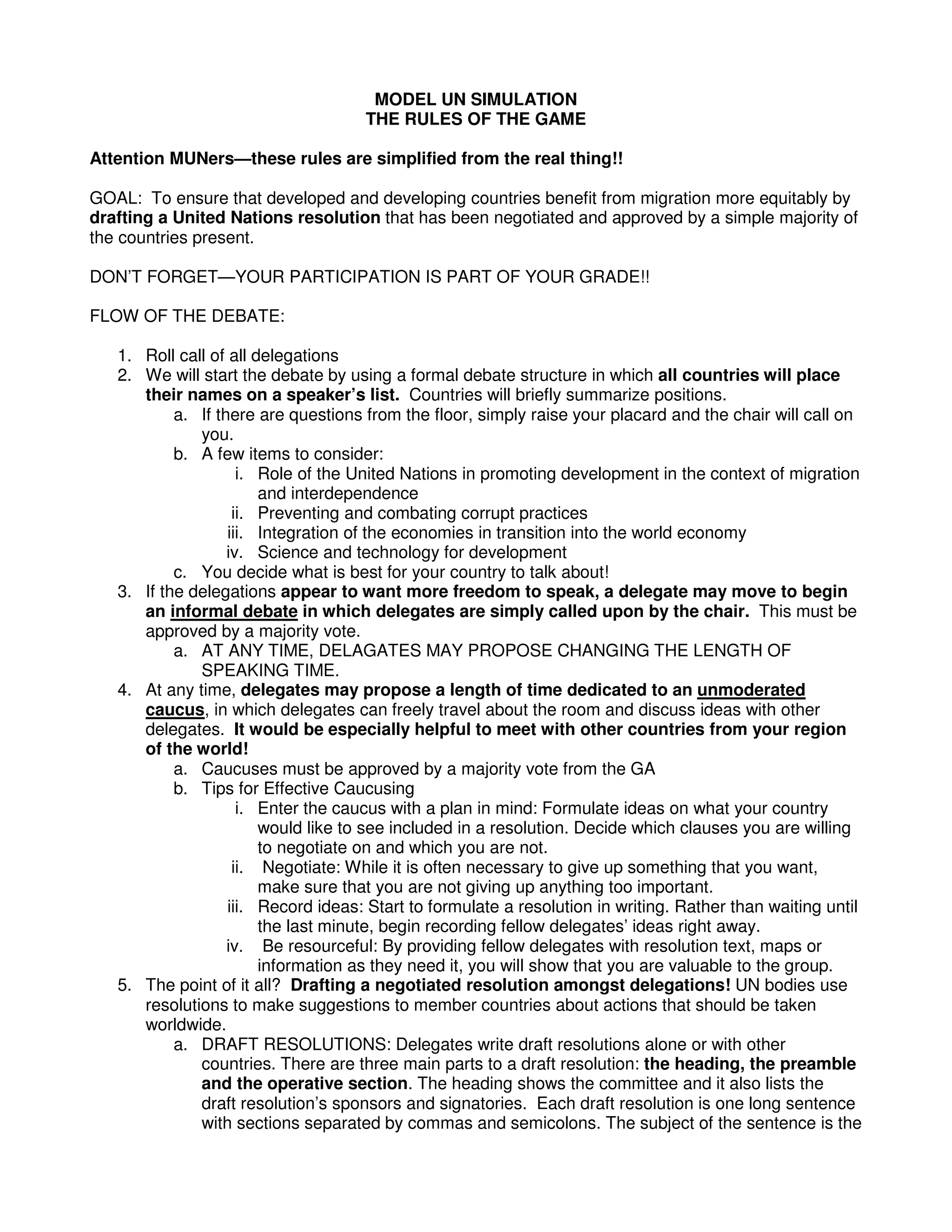 MODEL UN SIMULATION
THE RULES OF THE GAME
Attention MUNers—these rules are simplified from the real thing!!
GOAL: To ensure that developed and developing countries benefit from migration more equitably by
drafting a United Nations resolution that has been negotiated and approved by a simple majority of
the countries present.
DON’T FORGET—YOUR PARTICIPATION IS PART OF YOUR GRADE!!
FLOW OF THE DEBATE:
1. Roll call of all delegations
2. We will start the debate by using a formal debate structure in which all countries will place
their names on a speaker’s list. Countries will briefly summarize positions.
a. If there are questions from the floor, simply raise your placard and the chair will call on
you.
b. A few items to consider:
i. Role of the United Nations in promoting development in the context of migration
and interdependence
ii. Preventing and combating corrupt practices
iii. Integration of the economies in transition into the world economy
iv. Science and technology for development
c. You decide what is best for your country to talk about!
3. If the delegations appear to want more freedom to speak, a delegate may move to begin
an informal debate in which delegates are simply called upon by the chair. This must be
approved by a majority vote.
a. AT ANY TIME, DELAGATES MAY PROPOSE CHANGING THE LENGTH OF
SPEAKING TIME.
4. At any time, delegates may propose a length of time dedicated to an unmoderated
caucus, in which delegates can freely travel about the room and discuss ideas with other
delegates. It would be especially helpful to meet with other countries from your region
of the world!
a. Caucuses must be approved by a majority vote from the GA
b. Tips for Effective Caucusing
i. Enter the caucus with a plan in mind: Formulate ideas on what your country
would like to see included in a resolution. Decide which clauses you are willing
to negotiate on and which you are not.
ii. Negotiate: While it is often necessary to give up something that you want,
make sure that you are not giving up anything too important.
iii. Record ideas: Start to formulate a resolution in writing. Rather than waiting until
the last minute, begin recording fellow delegates’ ideas right away.
iv. Be resourceful: By providing fellow delegates with resolution text, maps or
information as they need it, you will show that you are valuable to the group.
5. The point of it all? Drafting a negotiated resolution amongst delegations! UN bodies use
resolutions to make suggestions to member countries about actions that should be taken
worldwide.
a. DRAFT RESOLUTIONS: Delegates write draft resolutions alone or with other
countries. There are three main parts to a draft resolution: the heading, the preamble
and the operative section. The heading shows the committee and it also lists the
draft resolution’s sponsors and signatories. Each draft resolution is one long sentence
with sections separated by commas and semicolons. The subject of the sentence is the
 